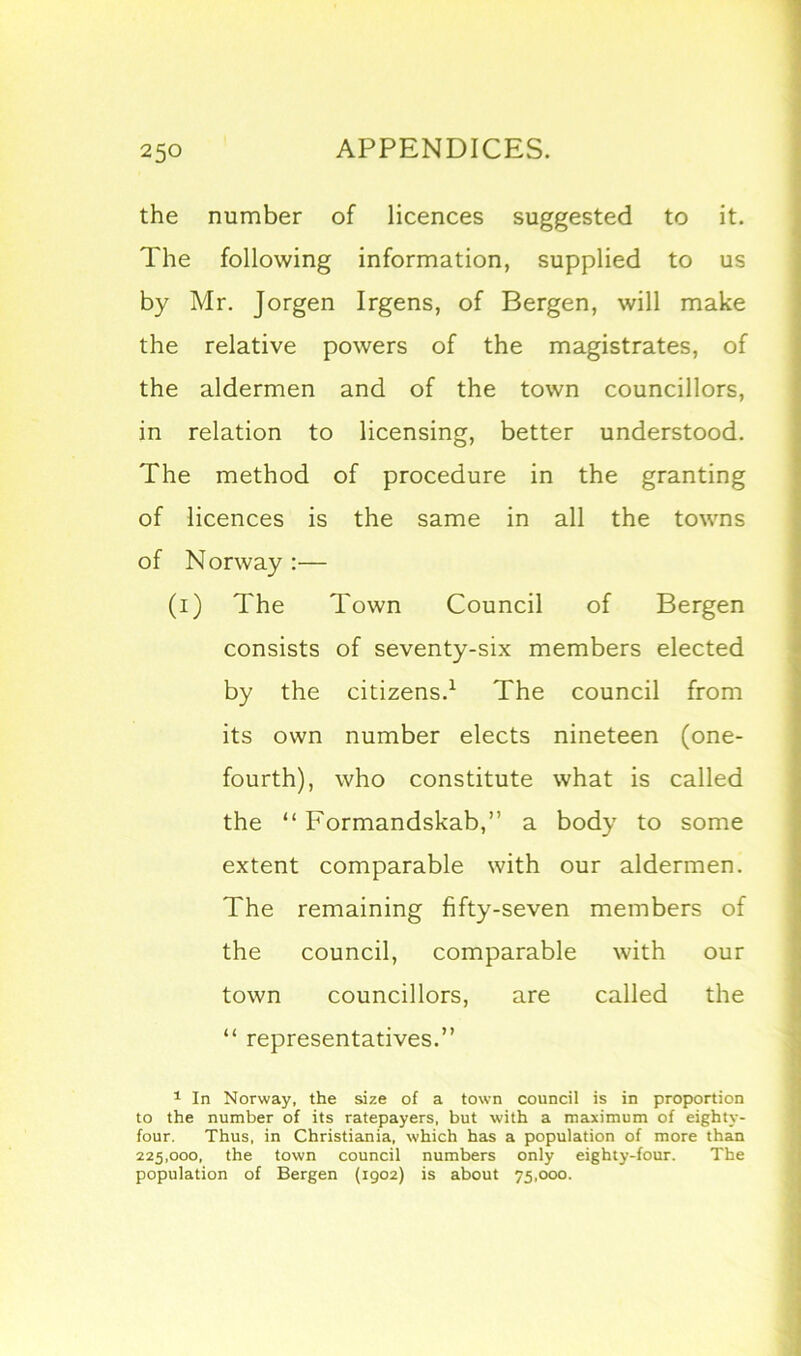 the number of licences suggested to it. The following information, supplied to us by Mr. Jorgen Irgens, of Bergen, will make the relative powers of the magistrates, of the aldermen and of the town councillors, in relation to licensing, better understood. The method of procedure in the granting of licences is the same in all the towns of Norway :— (i) The Town Council of Bergen consists of seventy-six members elected by the citizens.1 The council from its own number elects nineteen (one- fourth), who constitute what is called the “ Formandskab,” a body to some extent comparable with our aldermen. The remaining fifty-seven members of the council, comparable with our town councillors, are called the “ representatives.” 1 In Norway, the size of a town council is in proportion to the number of its ratepayers, but with a maximum of eighty- four. Thus, in Christiania, which has a population of more than 225,000, the town council numbers only eighty-four. The population of Bergen (1902) is about 75,000.