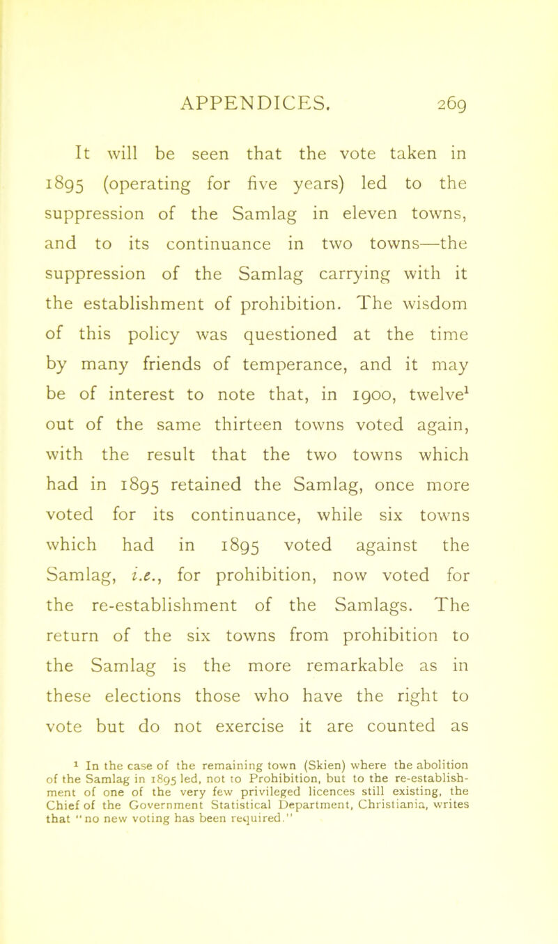 It will be seen that the vote taken in 1895 (operating for five years) led to the suppression of the Samlag in eleven towns, and to its continuance in two towns—the suppression of the Samlag carrying with it the establishment of prohibition. The wisdom of this policy was questioned at the time by many friends of temperance, and it may be of interest to note that, in 1900, twelve1 out of the same thirteen towns voted again, with the result that the two towns which had in 1895 retained the Samlag, once more voted for its continuance, while six towns which had in 1895 voted against the Samlag, i.e., for prohibition, now voted for the re-establishment of the Samlags. The return of the six towns from prohibition to the Samlag is the more remarkable as in these elections those who have the right to vote but do not exercise it are counted as 1 In the case of the remaining town (Skien) where the abolition of the Samlag in 1895 led, not to Prohibition, but to the re-establish- ment of one of the very few privileged licences still existing, the Chief of the Government Statistical Department, Christiania, writes that no new voting has been required.