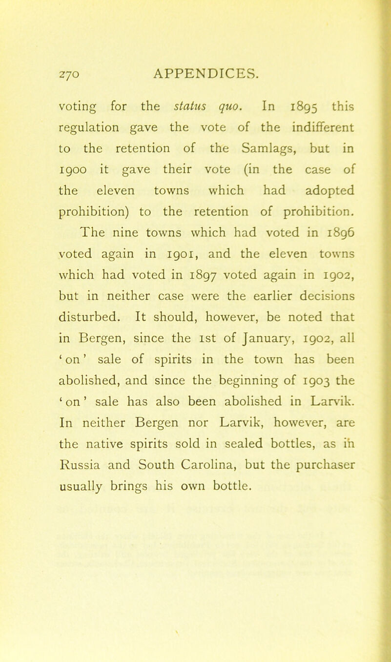 voting for the status quo. In 1895 this regulation gave the vote of the indifferent to the retention of the Samlags, but in igoo it gave their vote (in the case of the eleven towns which had adopted prohibition) to the retention of prohibition. The nine towns which had voted in 1896 voted again in 1901, and the eleven towns which had voted in 1897 voted again in 1902, but in neither case were the earlier decisions disturbed. It should, however, be noted that in Bergen, since the 1st of January, 1902, all ‘ on ’ sale of spirits in the town has been abolished, and since the beginning of 1903 the ‘ on ’ sale has also been abolished in Larvik. In neither Bergen nor Larvik, however, are the native spirits sold in sealed bottles, as in Russia and South Carolina, but the purchaser usually brings his own bottle.