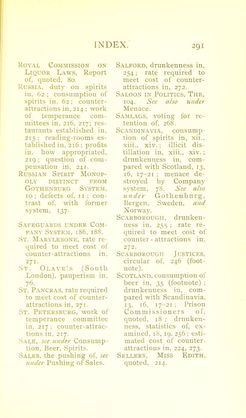 Royal Commission on Liquor Laws, Report of, quoted, 80. Russia, duty on spirits iu, 62 ; consumption of spirits in, 62 ; counter- attractions in,214; work of temperance com- mittees in, 216, 217; res- taurants established in, 215 ; reading-rooms es- tablished in,216 ; profits in, how appropriated, 219; question of com- pensation in, 241. Russian Spirit Monop- oly DISTINCT FROM Gothenburg System, 10 ; defects of, 11 ; con- trast of. with former system, 137. Safeguards under Com- pany System, 186, 188. St. MarylEbone, rate re- quired to meet cost of counter-attractions in, 271. St. Olave’s (South London), pauperism in, 76. St. Pancras, rate required to meet cost of counter- attractions in, 271. St. Petersburg, work of temperance committee in, 217; counter-attrac- tions in, 217. Sale, see wider Consump- tion, Beer, Spirits. Sales, the pushing of, see under Pushing of Sales. Salford, drunkenness in, 254; rate required to meet cost of counter- attractions in, 272. Saloon in Politics, The, 104. See also under Menace. Samlags, voting for re- tention of, 268. Scandinavia, consump- tion of spirits in, xii., xiii., xiv.; illicit dis- tillation in, xiii., xiv. ; drunkenness iu, com- pared with Scotland, 13, 16, 17-21 ; menace de- stroyed by Company system, 7S. See also under Gothenburg, Bergen, Sweden, and Norway. Scarborough, drunken- ness in, 255 ; rate re- quired to meet cost of counter-attractions in, 272. Scarborough J ustices, circular of, 246 (foot- note). Scotland, consumption of beer in, 35 (footnote) ; drunkenness in, com- pared with Scandinavia, 13, 16, 17-21 ; Prison Commissioners of, quoted, 18 ; drunken- ness, statistics of, ex- amined, 18, 19, 256 ; esti- mated cost of counter- attractions in, 224, 273. Sellers, Miss Edith, quoted, 214.