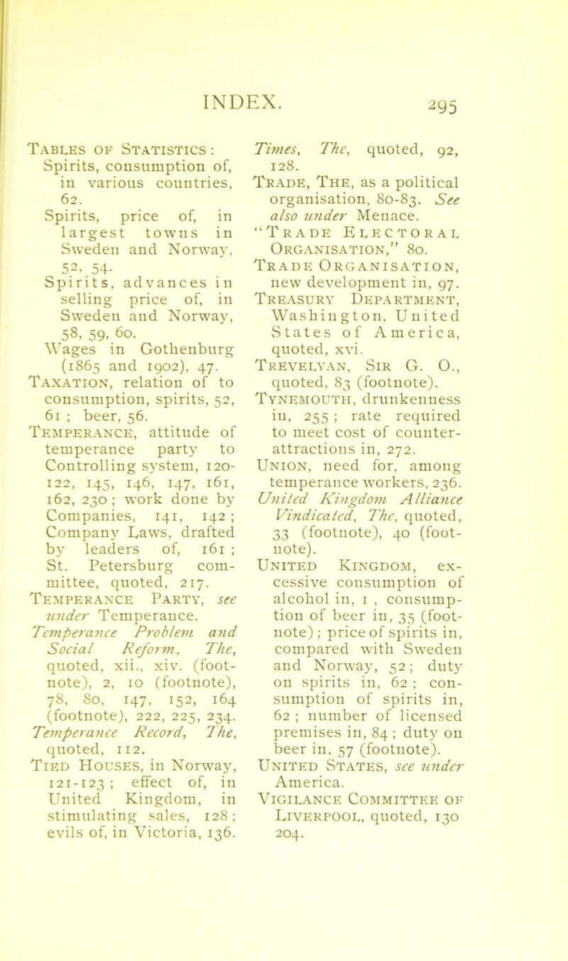 Tables of Statistics : Spirits, consumption of, in various countries, 62. Spirits, price of, in largest towns in Sweden and Norway, 52. 54- Spirits, advances in selling price of, in Sweden and Norway, 58, 59, 60. Wages in Gothenburg (1865 and 1902), 47. Taxation, relation of to consumption, spirits, 52, 61 ; beer, 56. Temperance, attitude of temperance party to Controlling sj'stem, 120- 122, 145, 146, 147, 161, 162, 230; wTork done by Companies, 141, 142 ; Compan}' Taws, drafted by leaders of, 161 ; St. Petersburg com- mittee, quoted, 217. Temperance Party, see under Temperance. Temperance Problem and Social Reform, The, quoted, xii., xiv. (foot- note), 2, 10 (footnote), 78, 80, 147, 152, 164 (footnote), 222, 225, 234. Temperance Record, The, quoted, 112. Tied Houses, in Norway, 121-123 ; effect of, in United Kingdom, in stimulating sales, 128; evils of, in Victoria, 136. Times, The, quoted, 92, 128. Trade, The, as a political organisation, 80-83. See also wider Menace. “Trade Electoral Organisation,” 80. Trade Organisation, new development in, 97. Treasury Department, Washington, United States of America, quoted, xvi. Trevelyan, Sir G. O., quoted, 83 (footnote). Tynemouth, drunkenness in, 255 ; rate required to meet cost of counter- attractions in, 272. Union, need for, among temperance workers, 236. United Kingdom Alliance Vindicated, The, quoted, 33 (footnote), 40 (foot- note). United Kingdom, ex- cessive consumption of alcohol in, 1 , consump- tion of beer in, 35 (foot- note) ; price of spirits in, compared with Sweden and Norway, 52; duty on spirits in, 62 ; con- sumption of spirits in, 62 ; number of licensed premises in, 84 ; duty on beer in. 57 (footnote). United States, see under America. Vigilance Committee of Tiverpool, quoted, 130 204.