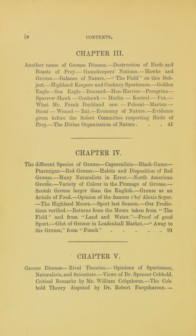 CHAPTER III. Another cause of Grouse Disease.—Destruction of Birds and Beasts of Prey.— Gamekeepers’ Notions.— Hawks and Grouse.—Balance of Nature.—“ The Field ” on this Sub- ject.—Highland Keepers and Cockney Sportsmen.—Golden Eagle—Sea Eagle—Buzzard—Hen-Harrier—Peregrine— Sparrow-Hawk — Goshawk— Merlin — Kestrel— Fox.— What Mr. Frank Buckland saw. — Polecat—Marten — Stoat — Weasel — Bat.—Economy of Nature.—Evidence given before the Select Committee respecting Birds of Prey.—The Divine Organisation of Nature . . .41 CHAPTER IV. The different Species of Grouse—Capercailzie—Black-Game— Ptarmigan—Bed Grouse.—Habits and Disposition of Bed Grouse.—Many Naturalists in Error.—North American Grouse.—Variety of Colour in the Plumage of Grouse.— Scotch Grouse larger than the English.—Grouse as an Article of Food.—Opinion of the famous Chef Alexis Soyer. —The Highland Moors.—Sport last Season.—Our Predic- tions verified.—Returns from the Moors taken from “ The Field ” and from “ Land and Water.”—Proof of good Sport.—Glut of Grouse in Leadenhall Market.—“ Away to the Grouse,” from “ Punch” 91 CHAPTER Y. Grouse Disease— Bival Theories.— Opinions of Sportsmen, Naturalists, and Scientists.—Views of Dr. Spencer Cobbold. Critical Bemarks by Mr. William Colqulioun.—The Cob- bold Theory disputed by Dr. Robert Farquharson. —