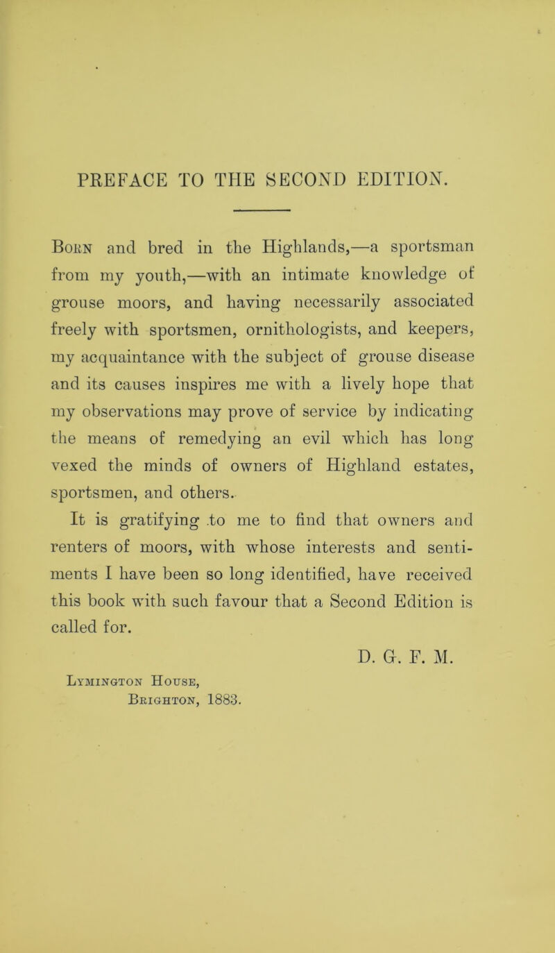 PREFACE TO THE SECOND EDITION. Bokn and bred in the Highlands,—a sportsman from my youth,—with an intimate knowledge of grouse moors, and having necessarily associated freely with sportsmen, ornithologists, and keepers, my acquaintance with the subject of grouse disease and its causes inspires me with a lively hope that my observations may prove of service by indicating the means of remedying an evil which has long vexed the minds of owners of Highland estates, sportsmen, and others. It is gratifying .to me to find that owners and renters of moors, with whose interests and senti- ments I have been so long identified, have received this book with such favour that a Second Edition is called for. D. Gf. F. M. Lymington House, Brighton, 1883.