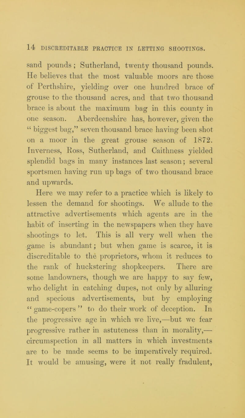 sand pounds ; Sutherland, twenty thousand pounds. He believes that the most valuable moors are those of Perthshire, yielding over one hundred brace of grouse to the thousand acres, and that two thousand brace is about the maximum bag in this county in one season. Aberdeenshire has, however, given the “ biggest bag,” seven thousand brace having been shot on a moor in the great grouse season of 1872. Inverness, Koss, Sutherland, and Caithness yielded splendid bags in many instances last season; several sportsmen having run up bags of two thousand brace and upwards. Here we may refer to a practice which is likely to lessen the demand for shootings. We allude to the attractive advertisements which agents are in the habit of inserting in the newspapers when they have shootings to let. This is all very well when the game is abundant; but when game is scarce, it is discreditable to the proprietors, whom it reduces to the rank of huckstering shopkeepers. There are some landowners, though we are happy to say few, who delight in catching dupes, not only by alluring and specious advertisements, but by employing “ game-copers ” to do their work of deception. In the progressive age in which we live,—but we fear progressive rather in astuteness than in morality,— circumspection in all matters in which investments are to be made seems to be imperatively required. It would be amusing, were it not really fradulent,
