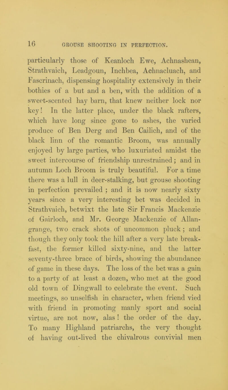 particularly those of Keanloch Ewe, Achnashean, Strathvaich, Leadgoun, Inchbea, Aclmacluach, and Fascrinach, dispensing hospitality extensively in their bothies of a but and a ben, with the addition of a sweet-scented hay barn, that knew neither lock nor key! In the latter place, under the black rafters, which have long since gone to ashes, the varied produce of Ben Derg and Ben Cailich, and of the black linn of the romantic Broom, was annually enjoyed by large parties, who luxuriated amidst the sweet intercourse of friendship unrestrained; and in autumn Loch Broom is truly beautiful. For a time there was a lull in deer-stalking, but grouse shooting in perfection prevailed ; and it is now nearly sixty years since a very interesting bet was decided in Strathvaich, betwixt the late Sir Francis Mackenzie of Gairloch, and Mr. George Mackenzie of Allan- grange, two crack shots of uncommon pluck ; and though they only took the hill after a very late break- fast, the former killed sixty-nine, and the latter seventy-three brace of birds, showing the abundance of game in these days. The loss of the bet was a gain to a party of at least a dozen, who met at the good old town of Dingwall to celebrate the event. Such meetings, so unselfish in character, when friend vied with friend in promoting manly sport and social virtue, are not now, alas ! the order of the day. To many Highland patriarchs, the very thought of having out-lived the chivalrous convivial men