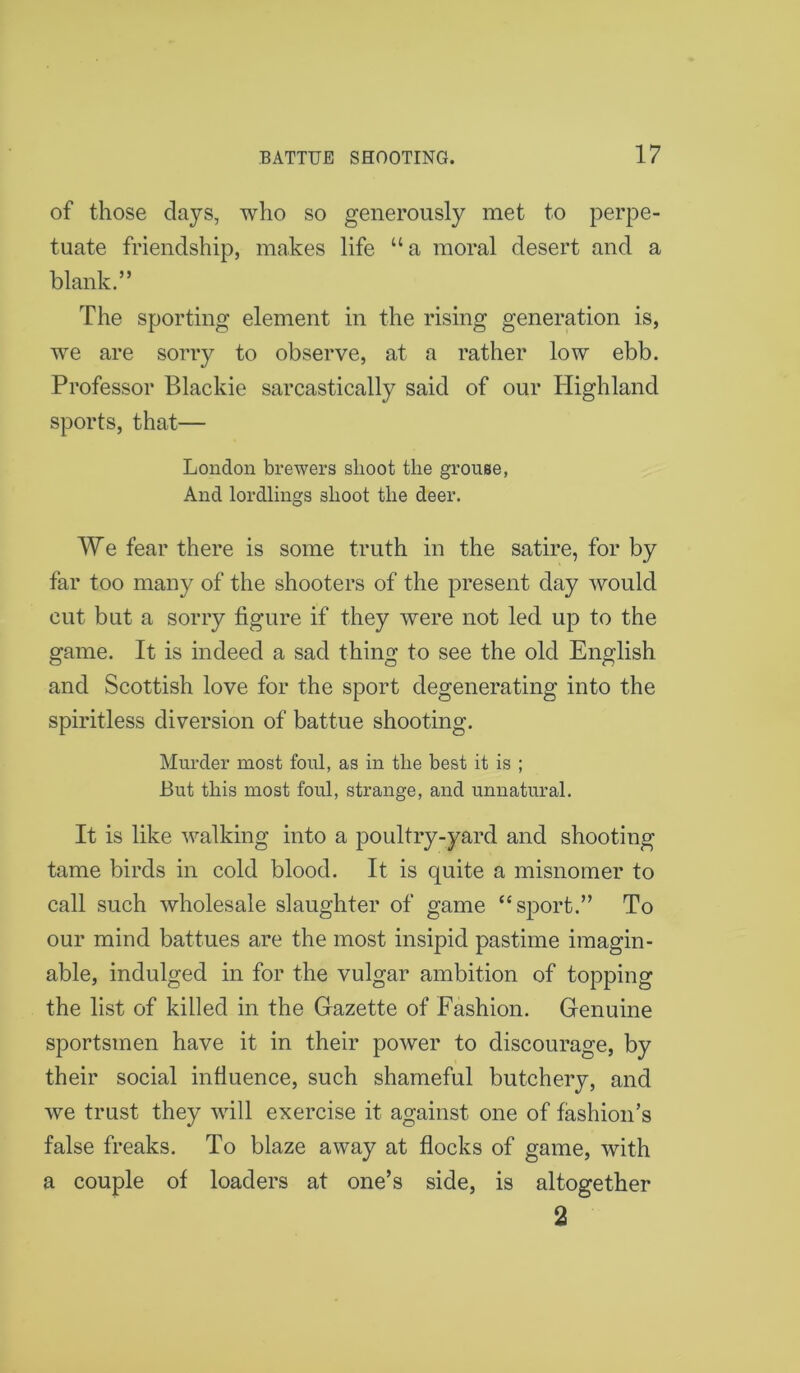 of those clays, who so generously met to perpe- tuate friendship, makes life “ a moral desert and a blank.” The sporting element in the rising generation is, we are sorry to observe, at a rather low ebb. Professor Blackie sarcastically said of our Highland sports, that— London brewers shoot the grouse, And lordlings shoot the deer. We fear there is some truth in the satire, for by far too many of the shooters of the present day would cut but a sorry figure if they were not led up to the game. It is indeed a sad thing to see the old English and Scottish love for the sport degenerating into the spiritless diversion of battue shooting. Murder most foul, as in the best it is ; But this most foul, strange, and unnatural. It is like walking into a poultry-yard and shooting tame birds in cold blood. It is quite a misnomer to call such wholesale slaughter of game “sport.” To our mind battues are the most insipid pastime imagin- able, indulged in for the vulgar ambition of topping the list of killed in the Gazette of Fashion. Genuine sportsmen have it in their power to discourage, by their social influence, such shameful butchery, and we trust they will exercise it against one of fashion’s false freaks. To blaze away at flocks of game, with a couple of loaders at one’s side, is altogether 2