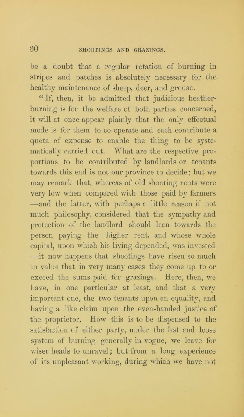 be a doubt that a regular rotation of burning in stripes and patches is absolutely necessary for the healthy maintenance of sheep, deer, and grouse. “ If, then, it be admitted that judicious heather- burning is for the welfare of both parties concerned, it will at once appear plainly that the only effectual mode is for them to co-operate and each contribute a quota of expense to enable the thing to be syste- matically carried out. What are the respective pro- portions to be contributed by landlords or tenants towards this end is not our province to decide; but we may remark that, whereas of old shooting rents were very low when compared with those paid by farmers —and the latter, with perhaps a little reason if not much philosophy, considered that the sympathy and protection of the landlord should lean towards the person paying the higher rent, and whose whole capital, upon which his living depended, was invested —it now happens that shootings have risen so much in value that in very many cases they come up to or exceed the sums paid for grazings. Here, then, we have, in one particular at least, and that a very important one, the two tenants upon an equality, and having a like claim upon the even-handed justice of the proprietor. How this is to be dispensed to the satisfaction of either party, under the fast and loose system of burning generally in vogue, we leave for wiser heads to unravel; but from a long experience of its unpleasant working, during which we have not