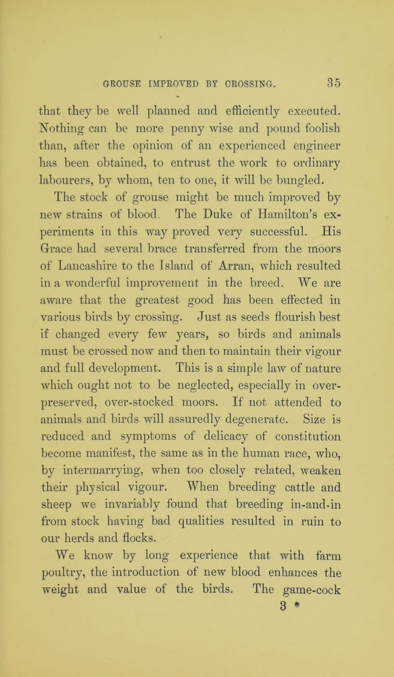 that they be well planned and efficiently executed. Nothing can be more penny wise and pound foolish than, after the opinion of an experienced engineer has been obtained, to entrust the work to ordinary labourers, by whom, ten to one, it will be bungled. The stock of grouse might be much improved by new strains of blood. The Duke of Hamilton’s ex- periments in this way proved very successful. His Grace had several brace transferred from the moors of Lancashire to the Island of Arran, which resulted in a wonderful improvement in the breed. We are aware that the greatest good has been effected in various birds by crossing. Just as seeds flourish best if changed every few years, so birds and animals must be crossed now and then to maintain their vigour and full development. This is a simple law of nature which ought not to be neglected, especially in over- preserved, over-stocked moors. If not attended to animals and birds will assuredly degenerate. Size is reduced and symptoms of delicacy of constitution become manifest, the same as in the human race, who, by intermarrying, when too closely related, weaken their physical vigour. When breeding cattle and sheep we invariably found that breeding in-and-in from stock having bad qualities resulted in ruin to our herds and flocks. We know by long experience that with farm poultry, the introduction of new blood enhances the weight and value of the birds. The game-cock 3 *