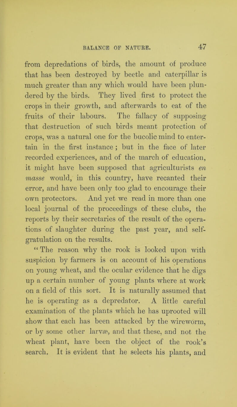 from depredations of birds, the amount of produce that has been destroyed by beetle and caterpillar is much greater than any which would have been plun- dered by the birds. They lived first to protect the crops in their growth, and afterwards to eat of the fruits of their labours. The fallacy of supposing that destruction of such birds meant protection of crops, was a natural one for the bucolic mind to enter- tain in the first instance ; but in the face of later recorded experiences, and of the march of education, it might have been supposed that agriculturists en masse would, in this country, have recanted their error, and have been only too glad to encourage their own protectors. And yet we read in more than one local journal of the proceedings of these clubs, the reports by their secretaries of the result of the opera- tions of slaughter during the past year, and self- gratulation on the results. “ The reason why the rook is looked upon with suspicion by farmers is on account of his operations on young wheat, and the ocular evidence that he digs up a certain number of young plants where at work on a field of this sort. It is naturally assumed that he is operating as a depredator. A little careful examination of the plants which he has uprooted will show that each has been attacked by the wireworm, or by some other larvaa, and that these, and not the wheat plant, have been the object of the rook’s search. It is evident that he selects his plants, and