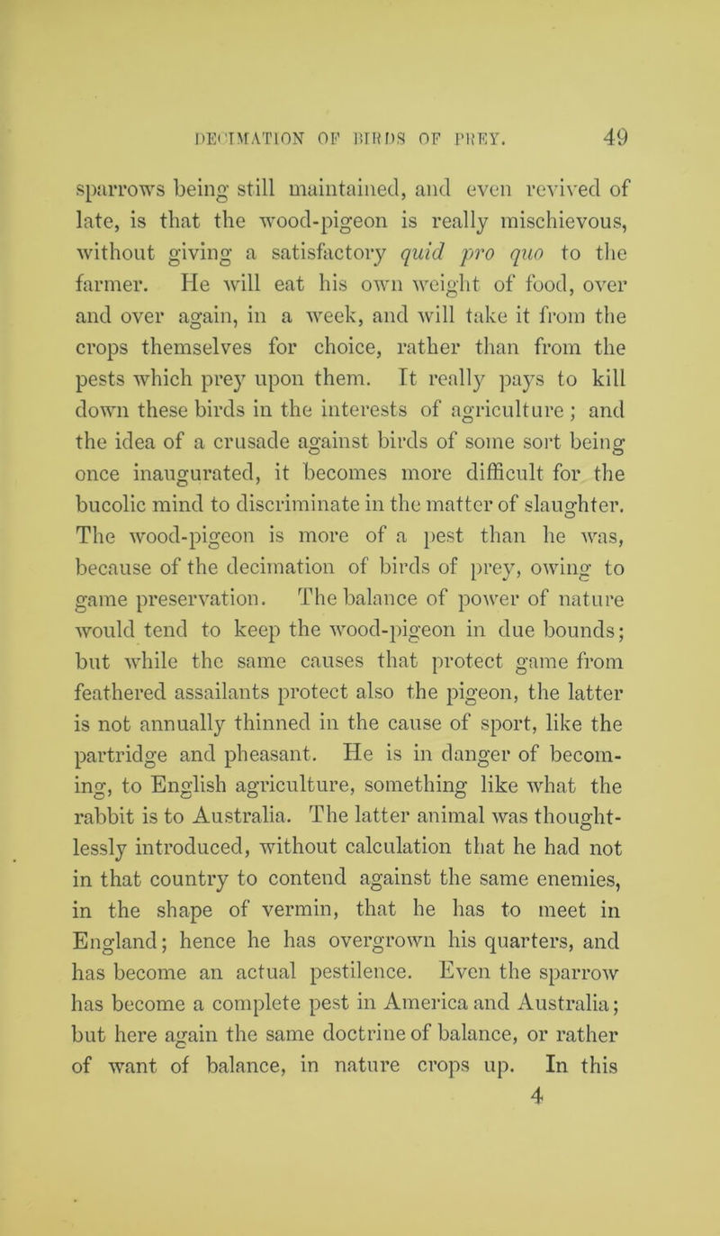sparrows being still maintained, and even revived of late, is that the wood-pigeon is really mischievous, without giving a satisfactory quid pro quo to the farmer. He will eat his own weight of food, over and over again, in a week, and will take it from the crops themselves for choice, rather than from the pests which prey upon them. It really pays to kill down these birds in the interests of agriculture ; and the idea of a crusade against birds of some sort being once inaugurated, it becomes more difficult for the bucolic mind to discriminate in the matter of slaughter. The wood-pigeon is more of a pest than he was, because of the decimation of birds of prey, owing to game preservation. The balance of power of nature would tend to keep the wood-pigeon in due bounds; but while the same causes that protect game from feathered assailants protect also the pigeon, the latter is not annually thinned in the cause of sport, like the partridge and pheasant. He is in danger of becom- ing-, to English agriculture, something like what the rabbit is to Australia. The latter animal was thought- lessly introduced, without calculation that he had not in that country to contend against the same enemies, in the shape of vermin, that he has to meet in England; hence he has overgrown his quarters, and has become an actual pestilence. Even the sparrow has become a complete pest in America and Australia; but here again the same doctrine of balance, or rather of want of balance, in nature crops up. In this 4