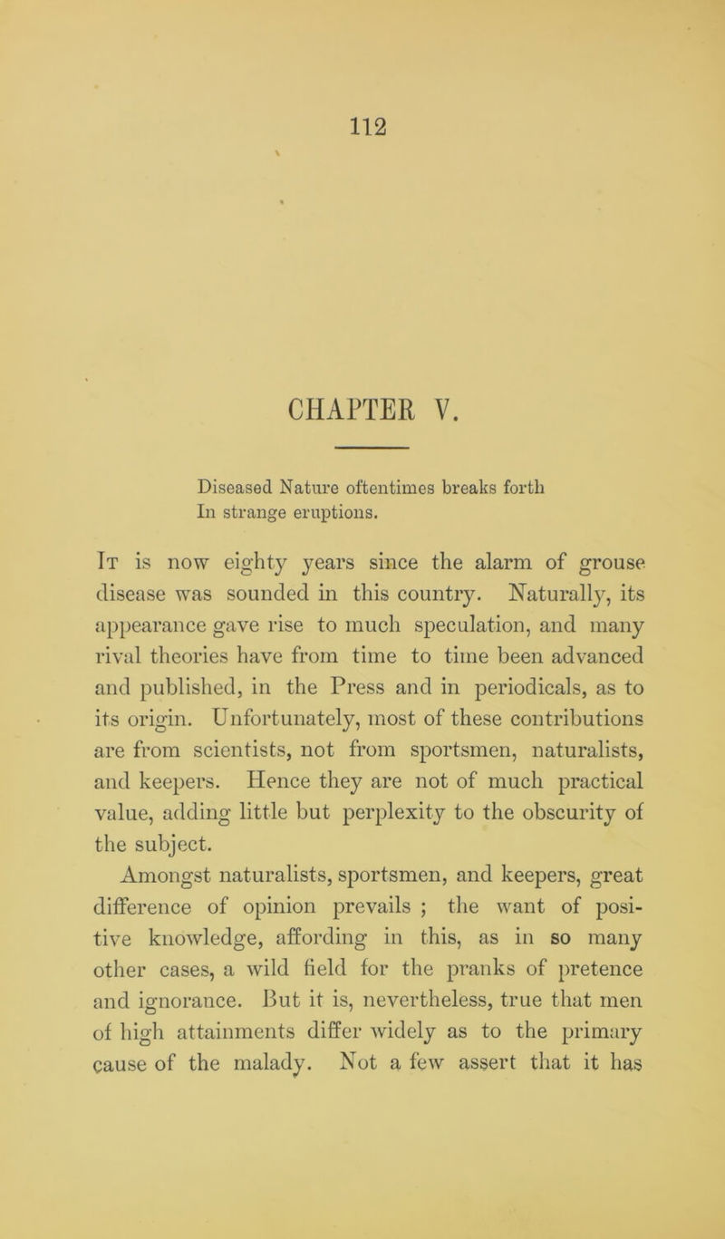 Diseased Nature oftentimes breaks forth In strange eruptions. It is now eighty years since the alarm of grouse disease was sounded in this country. Naturally, its appearance gave rise to much speculation, and many rival theories have from time to time been advanced and published, in the Press and in periodicals, as to its origin. Unfortunately, most of these contributions are from scientists, not from sportsmen, naturalists, and keepers. Hence they are not of much practical value, adding little but perplexity to the obscurity of the subject. Amongst naturalists, sportsmen, and keepers, great difference of opinion prevails ; the want of posi- tive knowledge, affording in this, as in so many other cases, a wild held for the pranks of pretence and ignorance. But it is, nevertheless, true that men of high attainments differ widely as to the primary cause of the malady. Not a few assert that it has