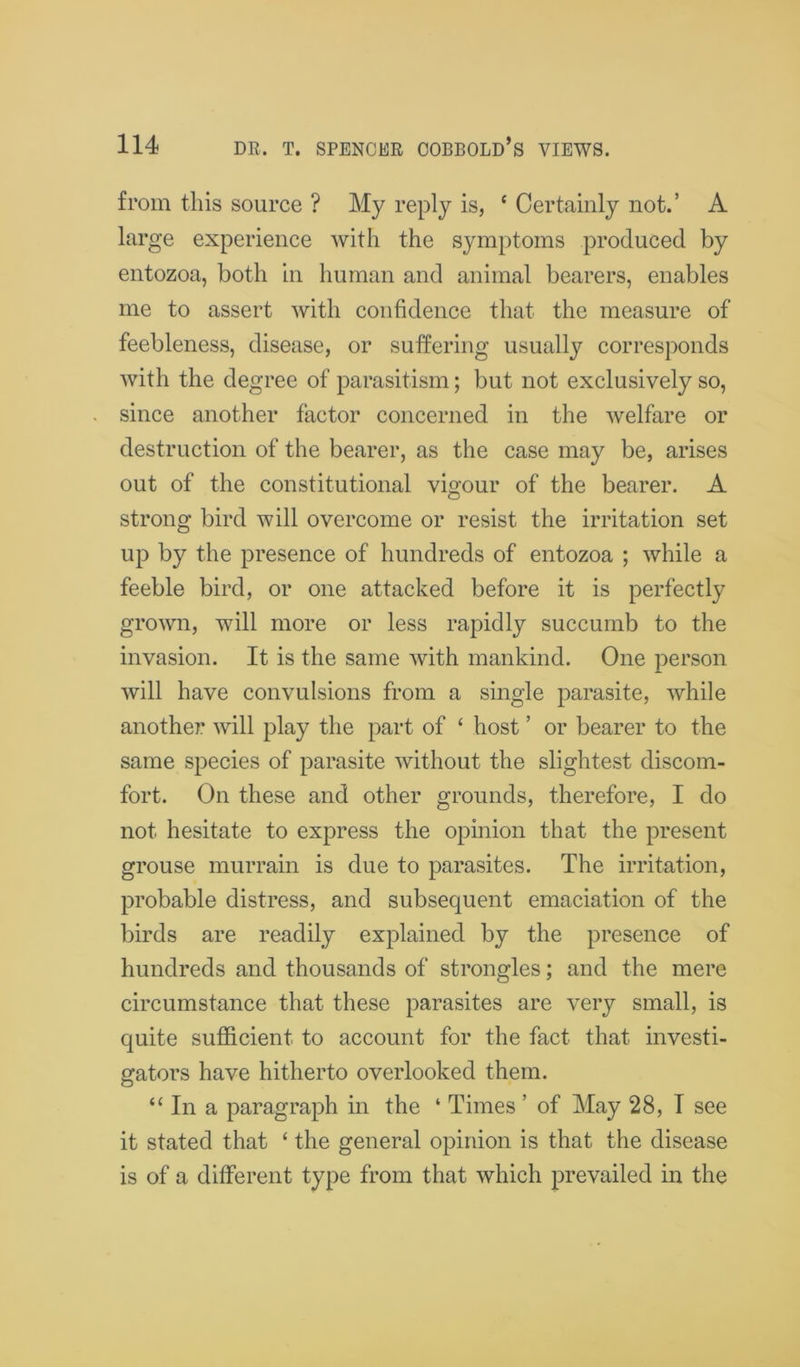 from this source ? My reply is, ‘ Certainly not.’ A large experience with the symptoms produced by entozoa, both in human and animal bearers, enables me to assert with confidence that the measure of feebleness, disease, or suffering usually corresponds with the degree of parasitism; but not exclusively so, since another factor concerned in the welfare or destruction of the bearer, as the case may be, arises out of the constitutional vigour of the bearer. A strong bird will overcome or resist the irritation set up by the presence of hundreds of entozoa ; while a feeble bird, or one attacked before it is perfectly grown, will more or less rapidly succumb to the invasion. It is the same with mankind. One person will have convulsions from a single parasite, while another will play the part of ‘ host ’ or bearer to the same species of parasite without the slightest discom- fort. On these and other grounds, therefore, I do not hesitate to express the opinion that the present grouse murrain is due to parasites. The irritation, probable distress, and subsequent emaciation of the birds are readily explained by the presence of hundreds and thousands of strongles; and the mere circumstance that these parasites are very small, is quite sufficient to account for the fact that investi- gators have hitherto overlooked them. “In a paragraph in the ‘ Times ’ of May 28, I see it stated that ‘ the general opinion is that the disease is of a different type from that which prevailed in the