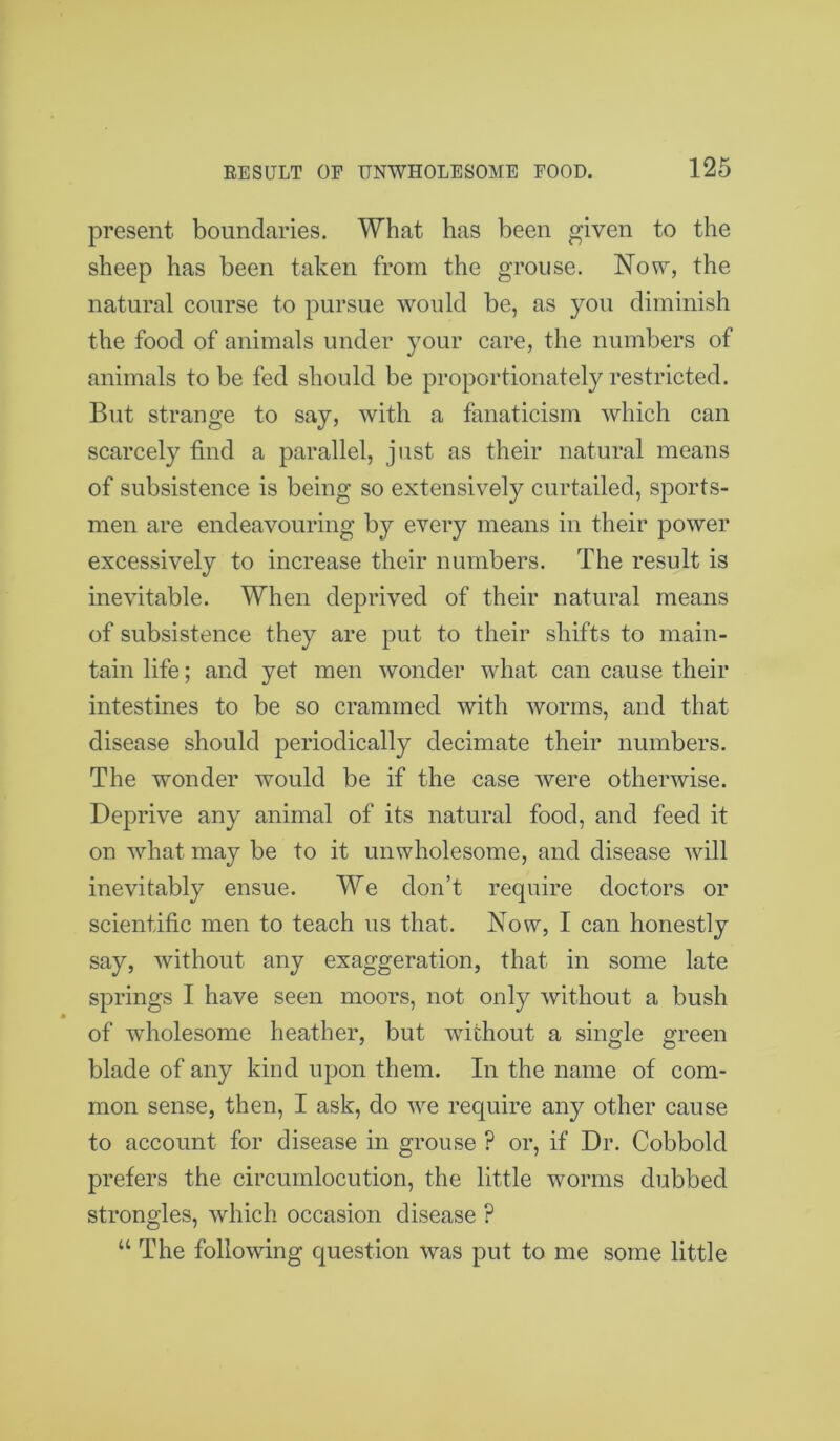 present boundaries. What has been given to the sheep has been taken from the grouse. Now, the natural course to pursue would be, as you diminish the food of animals under your care, the numbers of animals to be fed should be proportionately restricted. But strange to say, with a fanaticism which can scarcely find a parallel, just as their natural means of subsistence is being so extensively curtailed, sports- men are endeavouring by every means in their power excessively to increase their numbers. The result is inevitable. When deprived of their natural means of subsistence they are put to their shifts to main- tain life; and yet men wonder what can cause their intestines to be so crammed with worms, and that disease should periodically decimate their numbers. The wonder would be if the case were otherwise. Deprive any animal of its natural food, and feed it on what may be to it unwholesome, and disease will inevitably ensue. We don’t require doctors or scientific men to teach us that. Now, I can honestly say, without any exaggeration, that in some late springs I have seen moors, not only without a bush of wholesome heather, but without a single green blade of any kind upon them. In the name of com- mon sense, then, I ask, do we require any other cause to account for disease in grouse ? or, if Dr. Cobbold prefers the circumlocution, the little worms dubbed strongles, which occasion disease ? “ The following question was put to me some little