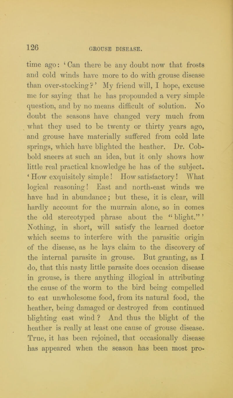 GROUSE DISEASE. time ago: ‘ Can there be any doubt now that frosts and cold winds have more to do with grouse disease than over-stocking P ’ My friend will, I hope, excuse me for saying that he has propounded a very simple question, and by no means difficult of solution. No doubt the seasons have changed very much from what they used to be twenty or thirty years ago, and grouse have materially suffered from cold late springs, which have blighted the heather. Dr. Cob- bold sneers at such an idea, but it only shows how little real practical knowledge he has of the subject. ‘ How exquisitely simple! How satisfactory! What logical reasoning! East and north-east winds we have had in abundance; but these, it is clear, will hardly account for the murrain alone, so in comes the old stereotyped phrase about the “ blight.” ’ Nothing, in short, will satisfy the learned doctor which seems to interfere with the parasitic origin of the disease, as he lays claim to the discovery of the internal parasite in grouse. But granting, as I do, that this nasty little parasite does occasion disease in grouse, is there anything illogical in attributing the cause of the worm to the bird being compelled to eat unwholesome food, from its natural food, the heather, being damaged or destroyed from continued blighting east wind ? And thus the blight of the heather is really at least one cause of grouse disease. True, it has been rejoined, that occasionally disease has appeared when the season has been most pro-