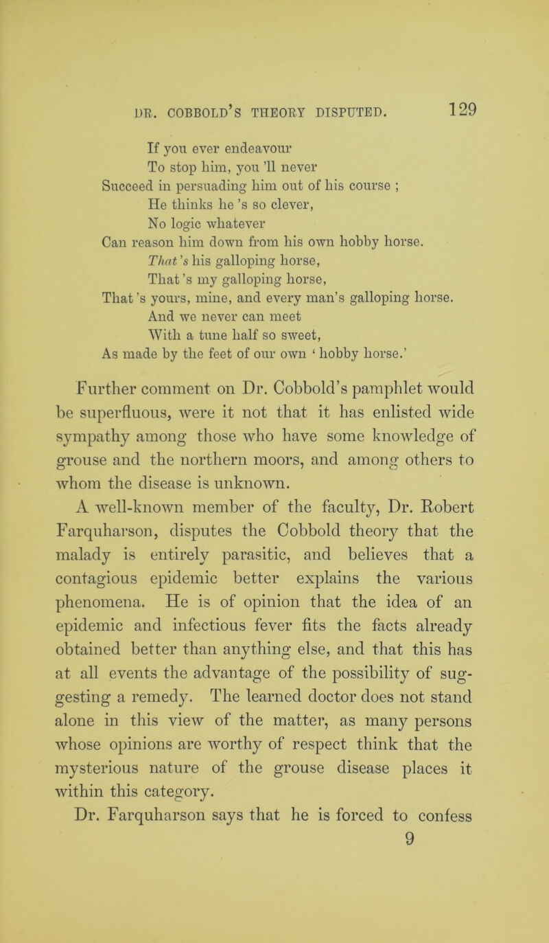 If you ever endeavour To stop him, you ’ll never Succeed in persuading him out of his course ; He thinks he ’s so clever, No logic whatever Can reason him down from his own hobby horse. That's his galloping horse, That’s my galloping horse, That’s yours, mine, and every man’s galloping horse. And we never can meet With a tune half so sweet, As made by the feet of our own ‘ hobby horse.’ Further comment on Dr. Cobbold’s pamphlet would be superfluous, were it not that it has enlisted wide sympathy among those who have some knowledge of grouse and the northern moors, and among others to whom the disease is unknown. A well-known member of the faculty, Dr. Robert Farquharson, disputes the Cobbold theory that the malady is entirely parasitic, and believes that a contagious epidemic better explains the various phenomena. He is of opinion that the idea of an epidemic and infectious fever fits the facts already obtained better than anything else, and that this has at all events the advantage of the possibility of sug- gesting a remedy. The learned doctor does not stand alone in this view of the matter, as many persons whose opinions are worthy of respect think that the mysterious nature of the grouse disease places it within this category. Dr. Farquharson says that he is forced to confess 9