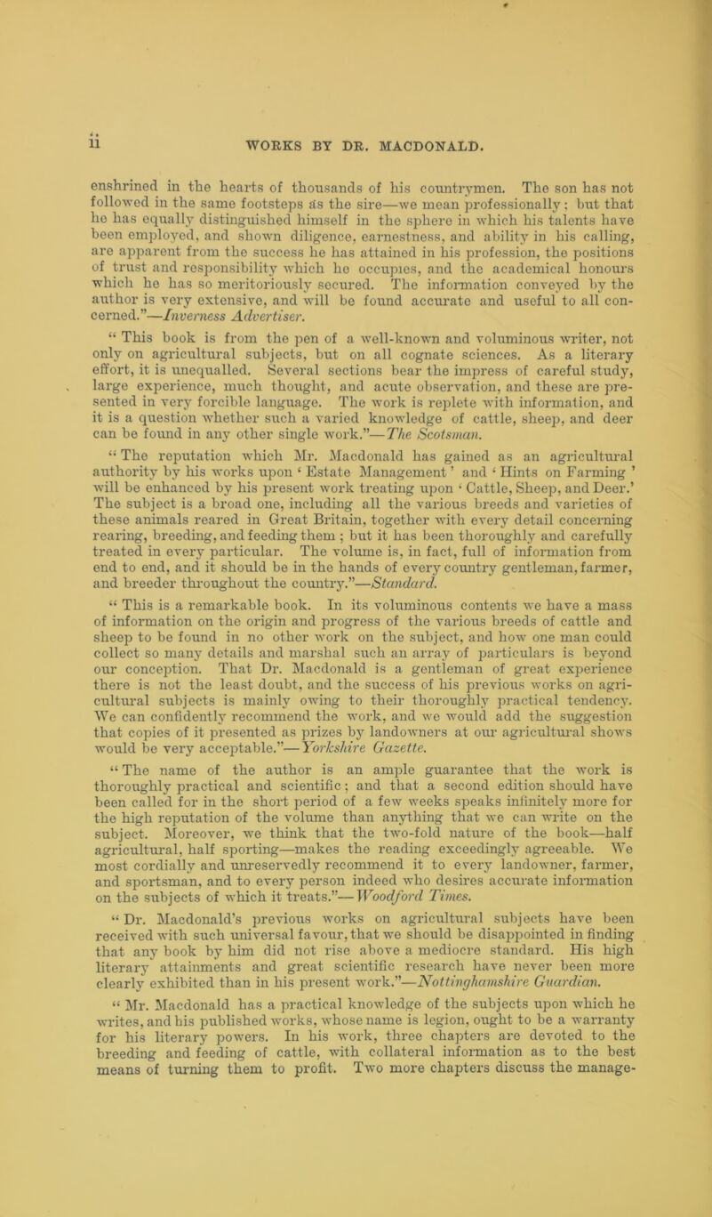 enshrined in the hearts of thousands of his countrymen. The son has not followed in the sarno footsteps Ss the sire—we mean professionally; birt that ho has equally distinguished himself in the sphere in which his talents have been employed, and shown diligence, earnestness, and ability in his calling, are apparent from the success lie lias attained in his profession, the positions of trust and responsibility which lie occupies, and the academical honours which he has so meritoriously secured. The information conveyed by the author is very extensive, and will be found accurate and useful to all con- cerned.”—Inverness Advertiser. “ This book is from the pen of a well-known and voluminous writer, not only on agricultural subjects, but on all cognate sciences. As a literary effort, it is unequalled. Several sections bear the impress of careful study, large experience, much thought, and acute observation, and these are pre- sented in very forcible language. The work is replete with information, and it is a question whether such a varied knowledge of cattle, sheep, and deer can be found in any other single work.”—The Scotsman. “ The reputation which Mr. Macdonald has gained as an agricultural authority by his works upon ‘ Estate Management ’ and ‘ Hints on Farming ’ will be enhanced by his present work treating upon • Cattle, Sheep, and Deer.’ The subject is a broad one, including all the various breeds and varieties of these animals reared in Great Britain, together with every detail concerning rearing, breeding, and feeding them ; but it has been thoroughly and carefully treated in every particular. The volume is, in fact, full of information from end to end, and it should be in the hands of every country gentleman, farmer, and breeder throughout the country.”—Standard. “ This is a remarkable book. In its voluminous contents we have a mass of information on the origin and progress of the various breeds of cattle and sheep to be found in no other work on the subject, and how one man could collect so many details and marshal such an array of particulars is beyond our conception. That Dr. Macdonald is a gentleman of great experience there is not the least doubt, and the success of his previous works on agri- cultural subjects is mainly owing to their thoroughly practical tendency. We can confidently recommend the work, and we would add the suggestion that copies of it presented as prizes by landowners at our agricultural shows would be very acceptable.”—Yorkshire Gazette. “ The name of the author is an ample guarantee that the work is thoroughly practical and scientific; and that a second edition should have been called for in the short period of a few weeks speaks infinitely more for the high reputation of the volume than anything that we can write on the subject. Moreover, we think that the two-fold nature of the book—half agricultural, half sporting—makes the reading exceedingly agreeable. We most cordially and unreservedly recommend it to every landowner, farmer, and sportsman, and to every person indeed who desires accurate information on the subjects of which it treats.”—Woodford Times. “ Dr. Macdonald’s previous works on agricultural subjects have been received with such universal favour, that we should be disappointed in finding that any book by him did not rise above a mediocre standard. His high literary attainments and great scientific research have never been more clearly exhibited than in his present work.”—Nottinghamshire Guardian. “ Mr. Macdonald has a practical knowledge of the subjects upon which he writes, and bis published works, whose name is legion, ought to be a warranty for his literary powers. In his work, three chapters are devoted to the breeding and feeding of cattle, with collateral information as to the best means of turning them to profit. Two more chapters discuss the manage-