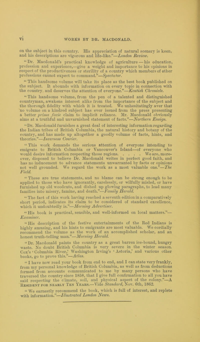 on the subject in this country. His appreciation of natural scenery is keen, and his descriptions are vigorous and life-like.”—London Review. “Dr. Macdonald’s practical knowledge of agriculture — his education, profession and experience,—give a weight and importance to his opinions in respect of the productiveness or sterility of a country which members of other professions cannot expect to command.”—Spectator. “ This handsome volume will take its place as the best book published on the subject. It abounds with information on every topic in connection with the country, and deserves the attention of everyone.”—Kentish Chronicle. “ This handsome volume, from the pen of a talented and distinguished countryman, awakens interest alike from the importance of the subject and the thorough fidelity with which it is treated. We unhesitatingly aver that 'no volume on a kindred subject has ever issued from the press presenting a better prima facie claim to implicit reliance. Mr. Macdonald obviously aims at a truthful and unvarnished statement of facts.”—Northern Ensign. ■•Dr. Macdonald furnishes a great deal of interesting information regarding the Indian tribes of British Columbia, the natural history and botany of the country, and has made up altogether a goodly volume of facts, hints, and theories.”—Inverness Courier. “ This work demands the serious attention of everyone intending to emigrate to British Columbia or Vancouver’s Island—of everyone who would desire information respecting those regions We are, more- over, disposed to believe Dr. Macdonald writes in perfect good faith, and has no inducement to advance statements unwarranted by facts or opinions not well grounded. We regard the work as a most valuable one.”—The Field. “ These are true statements, and no blame can be strong enough to be applied to those who have ignorantly, carelessly, or wilfully misled, or have furnished up old woodcuts, and dished up glowing paragraphs, to lead many families into misery, famine, and death.”—Family Herald. “ The fact of this work having reached a seventh edition in a comjDaratively short period, indicates its claim to be considered of standard excellence, which it undoubtedly is.”—Morning Advertiser. “ His book is practical, sensible, and well-informed on local matters.”— Examiner. “ His description of the festive entertainments of the Red Indians is highly amusing, and his hints to emigrants are most valuable. We cordially recommend the volume as the work of an accomplished scholar, and an honest truth-telling man.”—Morning Herald. “ Dr. Macdonald paints the country as a great barren ice-bound, hungry waste. No doubt British Columbia is very severe in the winter season. Cox’s ‘ Columbia River,’ Washington Irving’s ‘ Astoria,’ and various other books, go to prove this.”—Atlas. “ I have now read your book from end to end, and I can state very frankly, from my personal knowledge of British Columbia, as well as from deductions formed from accounts communicated to me by many persons who have traversed the country since 1858, that I give full confirmation to all you have said respecting the climate, soil, and physical aspect of the colony.”—A Resident for nearly Ten Years.—Vide Standard, Nov. 6th, 1862. “ We earnestly recommend the book, which is full of interest, and replete with information.”—Illustrated London News.