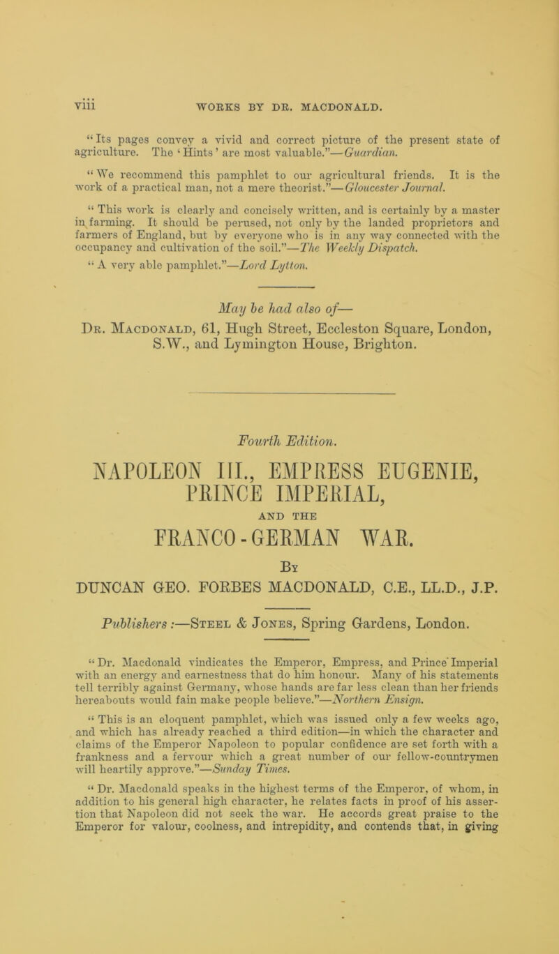 “ Its pages convey a vivid and correct picture of the present state of agriculture. The ‘ Hints ’ are most valuable.”—Guardian. “ We recommend this pamphlet to our agricultural friends. It is the work of a practical man, not a mere theorist.”—Gloucester Journal. “ This work is clearly and concisely written, and is certainly by a master in farming. It should be perused, not only by the landed proprietors and farmers of England, but by everyone who is in any way connected with the occupancy and cultivation of the soil.”—The Weekly Dispatch. “ A very able pamphlet.”—Lord Lytton. Dr. Macdonald, 61, Hugh Street, Eccleston Square, London, S.W., and Lymington House, Brighton. NAPOLEON III., EMPRESS EUGENIE, PRINCE IMPERIAL, DXJNCAN GEO. FOEBES MACDONALD, C.E., LL.D., J.P. Publishers:—Steel & Jones, Spring Gardens, London. “Dr. Macdonald vindicates the Emperor, Empress, and Prince’Imperial with an energy and earnestness that do him honour. Many of his statements tell terribly against Germany, whose hands are far less clean than her friends hereabouts would fain make people believe.”—Northern Ensign. “ This is an eloquent pamphlet, which was issued only a few weeks ago, and which has already reached a third edition—in which the character and claims of the Emperor Napoleon to popular confidence are set forth with a frankness and a fervour which a great number of our fellow-countrymen will heartily approve.”—Sunday Times. “ Dr. Macdonald speaks in the highest terms of the Emperor, of whom, in addition to his general high character, he relates facts in proof of his asser- tion that Napoleon did not seek the war. He accords great praise to the Emperor for valour, coolness, and intrepidity, and contends that, in giving May he had also of— Fourth Edition. AND THE By