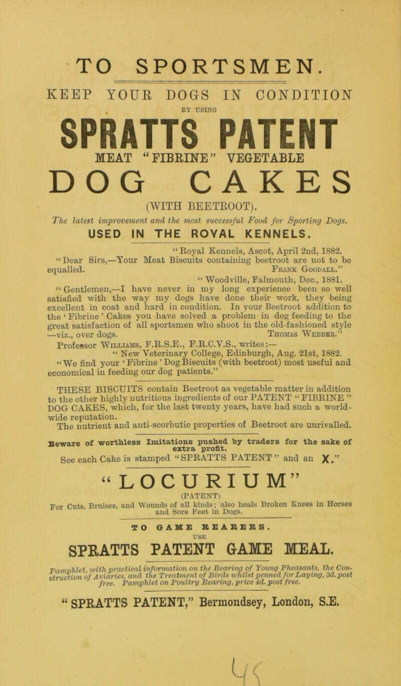 TO SPORTSMEN KEEP YOUR DOGS IN CONDITION BY USING SPRATTS PATENT MEAT “ FIBRINE” VEGETABLE DOG CAKES (WITH BEETROOT). The latest improvement and the most successful Food for Sporting Dogs. USED IN THE ROYAL KENNELS. “ Royal Kennels, Ascot, April 2nd, 1882. “ Dear Sirs,—Your Meat Biscuits containing beetroot are not to be equalled. Frank Goodall.” “ Woodville, Falmouth, Dec., 1881. “ Gentlemen,—I have never in my long experience been so well satisfied with the way my dogs have done their work, they being excellent in coat and hard in condition. In your Beetroot addition to the 1 Fibrine ’ Cakes you have solved a problem in dog feeding to the great satisfaction of all sportsmen who shoot in the old-fashioned style —viz., over dogs. Thomas Webbbk.” Professor Williams, F.R.S.E., F.R.C.Y.S., writes:— “ New Veterinary College, Edinburgh, Aug. 21st, 1882. “We find your ‘Fibrine ’ Dog Biscuits (with beetroot) most useful and economical in feeding our dog patients.” THESE BISCUITS contain Beetroot as vegetable matter in addition to the other highly nutritious ingredients of our PATENT “ FIBRINE ” DOG CAKES, which, for the last twenty years, have had such a world- wide reputation. The nutrient and anti-scorbutic properties of Beetroot are unrivalled. Beware of worthless Imitations pushed hy traders for the sake of extra profit. See each Cake is stamped “SPRATTS PATENT” and an X.” “LOCURIUM” (PATENT) For Cuts, Bruises, and Wounds of all kinds; also heals Broken Knees in Horses and Sore Feet in Dogs. TO GAME REARERS. USE SPRATTS PATENT GAME MEAL. Pamvhlet with practical information on the Rearino of Young Pheasants, the Con- struction of Aviaries, and the Treatment of Birds whilst penned for Laying, 3d.post free. Pamphlet on Poultry Rearing, price 4d. post free. “ SPRATTS PATENT,” Bermondsey, London, S.E.