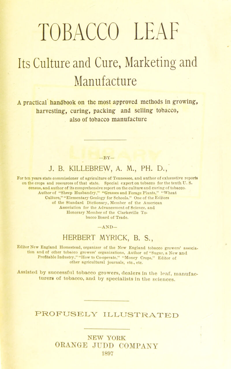 TOBACCO LEAF Its Culture and Cure, Marketing and Manufacture A practical handbook on the most approved methods in growing, harvesting, curing, packing and selling tobacco, also of tobacco manufacture —BY— J. B. K1LLEBREW, A. M., PH. D., For ten years state commissioner of agriculture of Tennessee, and author of exhaustive reports on the crops and resources of that state. Special expert on tobacco for the tenth U. S. census, and author of its comprehensive report on the culture and curing of tobacco. Author of “Sheep Husbandry,” “Grasses and Forage Plants,” “Wheat Culture,” “Elementary Geology for Schools.” One of the Editors of the Standard Dictionary, Member of the American Association for the Advancement of Science, and Honorary Member of the Clarksville To- bacco Board of Trade. —AND— HERBERT MYRICK, B. S., Editor New England Homestead, organizer of the New England tobacco growers’ associa- tion and of other tobacco growers' organizations, Author of “Sugar, a New and Profitable Industry. “How to Co-operate, Money Crops,” Editor of other agricultural journals, etc., etc. Assisted by successful tobacco growers, dealers In tlie lear, manufac- turers of tobacco, and by specialists in the sciences. PROFUSELY ILLUSTRATED NEW YORK ORANGE JUDD COMPANY 1897