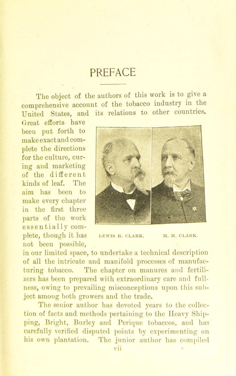 PREFACE The object of the authors of this work is to give a comprehensive account of the tobacco industry in the United States, and its relations to other countries. Great efforts have been put forth to make exact and com- plete the directions for the culture, cur- ing and marketing of the different kinds of leaf. The aim has been to make every chapter in the first three parts of the work essentially com- plete, though it has not been possible, in our limited space, to undertake a technical description of all the intricate and manifold processes of manufac- turing tobacco. The chapter on manures and fertili- zers has been prepared with extraordinary care and full- ness, owing to prevailing misconceptions upon this sub- ject among both growers and the trade. The senior author has devoted years to the collec- tion of facts and methods pertaining to the Heavy Ship- ping, Bright, Burley and Perique tobaccos, and has carefully verified disputed points by experimenting on his own plantation. The junior author has compiled