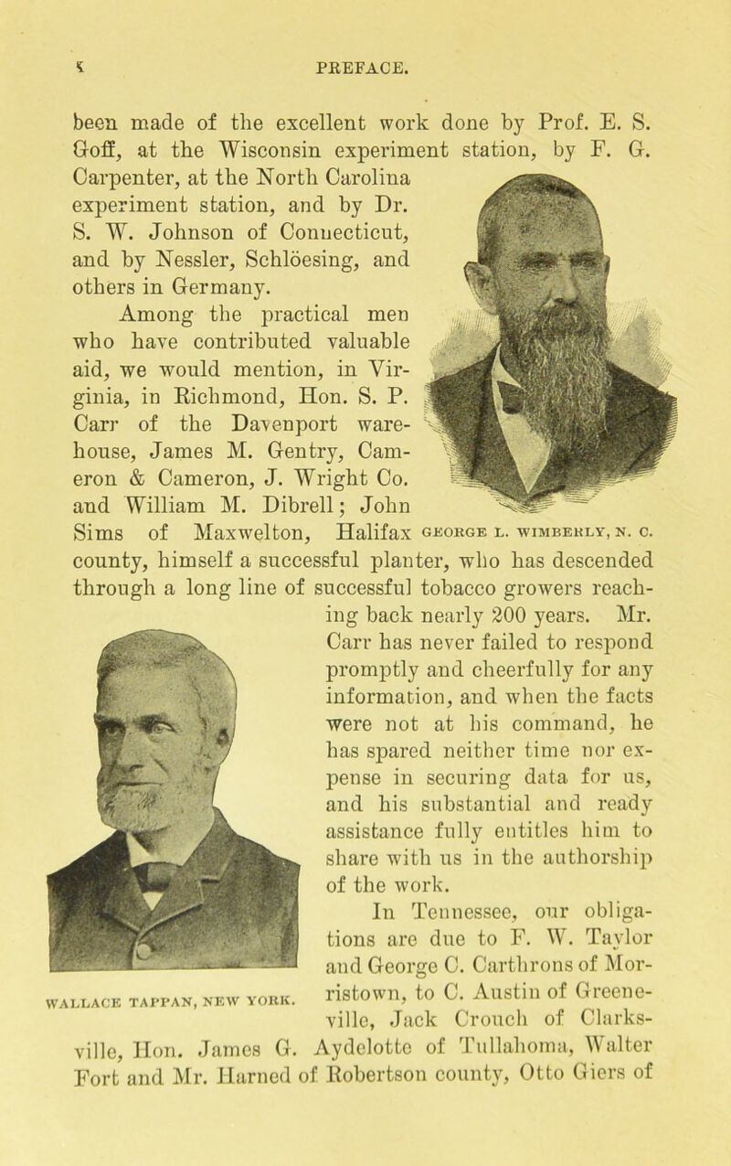 been made of the excellent work done by Prof. E. S. Goff, at the Wisconsin experiment station, by F. G. Carpenter, at the North Carolina experiment station, and by Dr. S. W. Johnson of Connecticut, and by Nessler, Schloesing, and others in Germany. Among the practical men who have contributed valuable aid, we would mention, in Vir- ginia, in Richmond, Hon. S. P. Carr of the Davenport ware- house, James M. Gentry, Cam- eron & Cameron, J. Wright Co. and William M. Dibrell; John Sims of Maxwelton, Halifax george l. wimbehly, n. c. county, himself a successful planter, who has descended through a long line of successful tobacco growers reach- ing back nearly 200 years. Mr. Carr has never failed to respond promptly and cheerfully for any information, and when the facts were not at his command, he has spared neither time nor ex- pense in securing data for us, and his substantial and ready assistance fully entitles him to share with us in the authorship of the work. In Tennessee, our obliga- tions are due to F. W. Taylor and George C. Carthrons of Mor- wallace tappan, new york. ristown, to C. Austin of Greene- villo, Jack Crouch of Clarks- ville, Hon. James G. Aydelotto of Tullahoma, Walter Fort and Mr. Harned of Robertson county, Otto Giers of