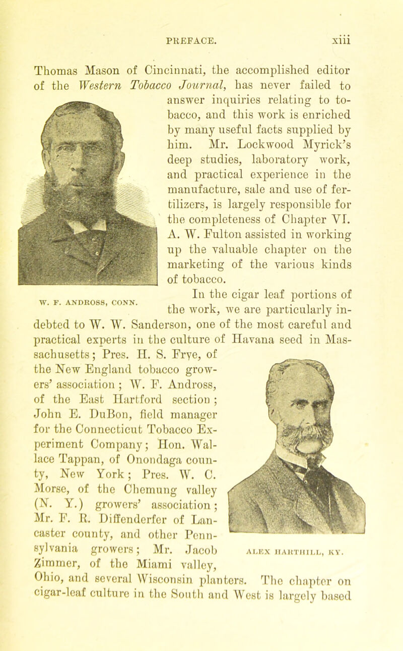 Thomas Mason of Cincinnati, the accomplished editor of the Western Tobacco Journal, has never failed to answer inquiries relating to to- bacco, and this woi’k is enriched by many useful facts supplied by him. Mr. Lockwood Myrick’s deep studies, laboratory woi'k, and practical experience in the manufacture, sale and use of fer- tilizers, is largely responsible for the completeness of Chapter VI. A. W. Fulton assisted in working up the valuable chapter on the marketing of the various kinds of tobacco. In the cigar leaf portions of the work, we are particularly in- debted to W. W. Sanderson, one of the most careful and practical experts in the culture of Havana seed in Mas- sachusetts ; Pi’es. H. S. Frye, of the New England tobacco grow- ers’ association ; W. F. Andross, of the East Hartford section ; John E. DuBon, field manager for the Connecticut Tobacco Ex- periment Company; Hon. Wal- lace Tappan, of Onondaga coun- ty, New York; Pres. W. C. Morse, of the Chemung valley (N. Y.) growers’ association; Mr. F. R. Diffenderfer of Lan- caster county, and other Penn- sylvania growers; Mr. Jacob Zimmer, of the Miami valley, Ohio, and several Wisconsin planters. The chapter on cigar-leaf culture in the South and West is largely based W. F. ANDROSS, CONN.