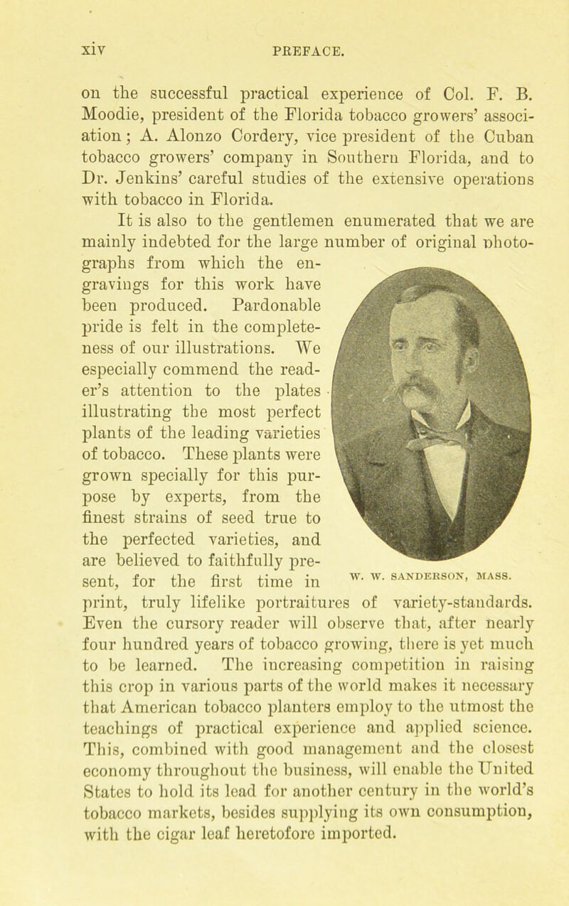 on the successful practical experience of Col. F. B. Moodie, president of the Florida tobacco growers’ associ- ation ; A. Alonzo Cordery, vice president of the Cuban tobacco growers’ company in Southern Florida, and to Dr. Jenkins’ careful studies of the extensive operations with tobacco in Florida. It is also to the gentlemen enumerated that we are mainly indebted for the large number of original photo- graphs from which the en- gravings for this work have been produced. Pardonable pride is felt in the complete- ness of our illustrations. We especially commend the read- er’s attention to the plates • illustrating the most perfect plants of the leading varieties of tobacco. These plants were grown specially for this pur- pose by experts, from the finest strains of seed true to the perfected varieties, and are believed to faithfully pre- sent, for the first time in w- Av‘ SANDBRSON’ MASS' print, truly lifelike portraitures of variety-standards. Even the cursory reader will observe that, after nearly four hundred years of tobacco growing, there is yet much to be learned. The increasing competition in raising this crop in various parts of the world makes it necessary that American tobacco planters employ to the utmost the teachings of practical experience and applied science. This, combined with good management and the closest economy throughout the business, will enable the United States to hold its lead for another century in the world’s tobacco markets, besides supplying its own consumption, with the cigar leaf heretofore imported.