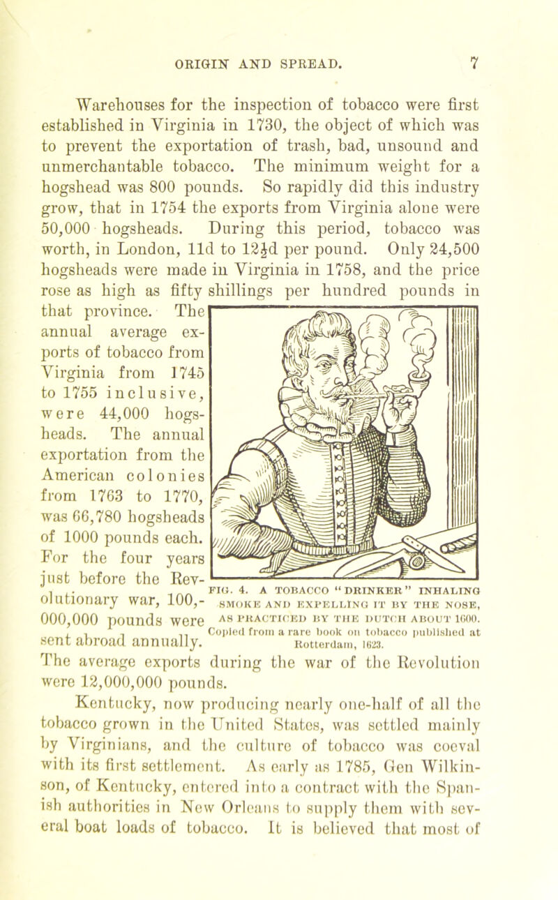 Warehouses for the inspection of tobacco were first established in Virginia in 1730, the object of which was to prevent the exportation of trash, bad, unsound and unmerchantable tobacco. The minimum weight for a hogshead was 800 pounds. So rapidly did this industry grow, that in 1754 the exports from Virginia alone were 50,000 hogsheads. During this period, tobacco was worth, in London, lid to 12£d per pound. Only 24,500 hogsheads were made in Virginia in 1758, and the price rose as high as fifty shillings per hundred pounds in that province. The annual average ex- ports of tobacco from Virginia from 1745 to 1755 inclusive, were 44,000 hogs- heads. The annual exportation from the American colonies from 1763 to 1770, was 66,780 hogsheads of 1000 pounds each. For the four years just before the Rev- i . FIG. 4. A TOBACCO “DRINKER” INHALING olutionary war, 100,- smoke and expelling it by the nose, 000,000 pounds were as practiced by the dutch about igoo. , , .. Copied from a rare book on tobacco published at sent abroad annually. Rotterdam, ura. The average exports during the war of the Revolution were 12,000,000 pounds. Kentucky, now producing nearly one-lialf of all the tobacco grown in the United States, was settled mainly by Virginians, and the culture of tobacco was coeval with its first settlement. As early as 1785, Gen Wilkin- son, of Kentucky, entered into a contract with the Span- ish authorities in New Orleans to supply them with sev- eral boat loads of tobacco. It is believed that most of