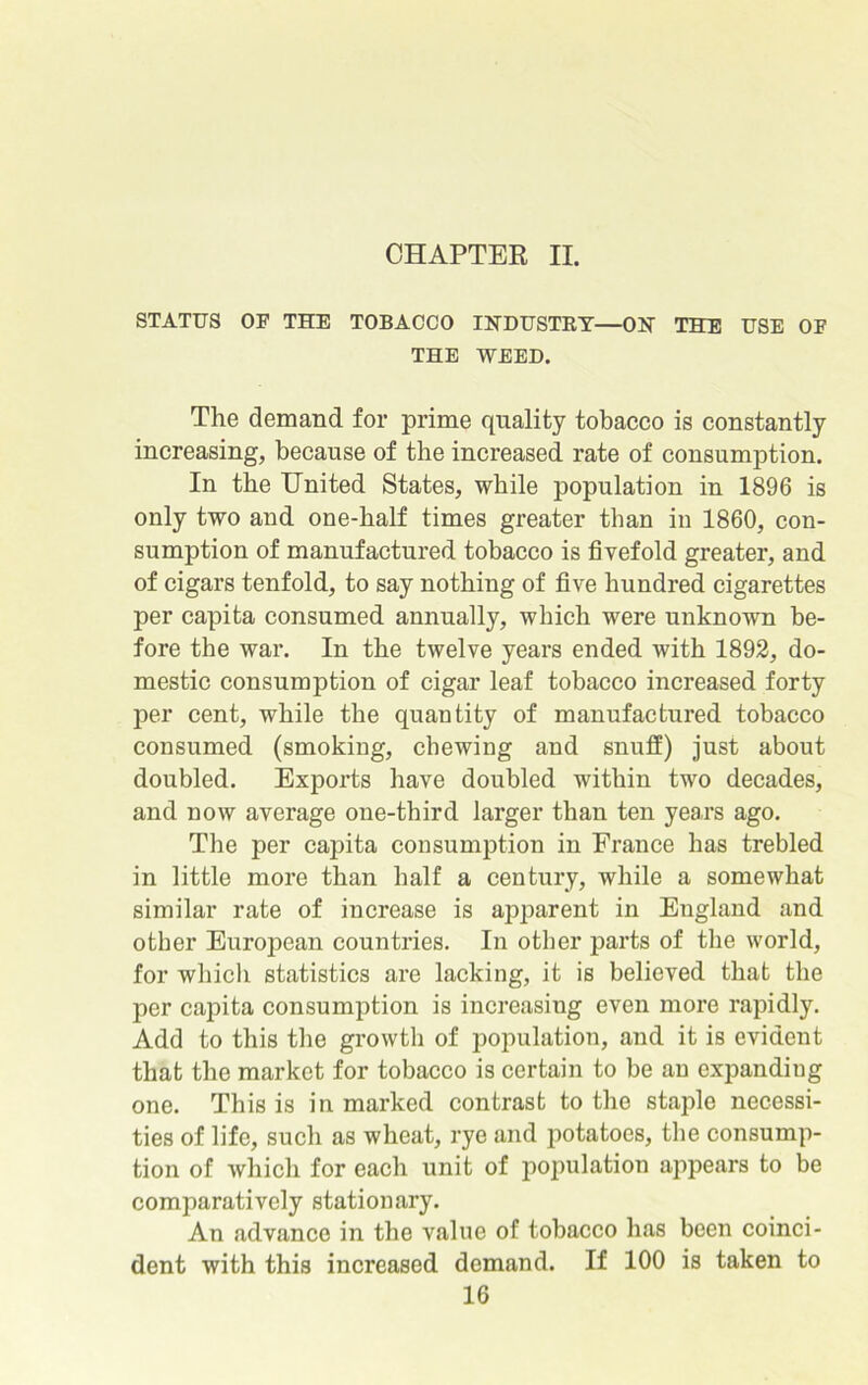 CHAPTER II. STATUS OF THE TOBACCO INDUSTRY—ON THE USE OF THE WEED. The demand for prime quality tobacco is constantly increasing, because of the increased rate of consumption. In the United States, while population in 1896 is only two and one-half times greater than in 1860, con- sumption of manufactured tobacco is fivefold greater, and of cigars tenfold, to say nothing of five hundred cigarettes per capita consumed annually, which were unknown be- fore the war. In the twelve years ended with 1892, do- mestic consumption of cigar leaf tobacco increased forty per cent, while the quantity of manufactured tobacco consumed (smoking, chewing and snuff) just about doubled. Exports have doubled within two decades, and now average one-third larger than ten years ago. The per capita consumption in France has trebled in little more than half a century, while a somewhat similar rate of increase is apparent in England and other European countries. In other parts of the world, for which statistics are lacking, it is believed that the per capita consumption is increasing even more rapidly. Add to this the growth of population, and it is evident that the market for tobacco is certain to be an expanding one. This is in marked contrast to the staple necessi- ties of life, such as wheat, rye and potatoes, the consump- tion of which for each unit of population appears to be comparatively stationary. An advance in the value of tobacco has been coinci- dent with this increased demand. If 100 is taken to