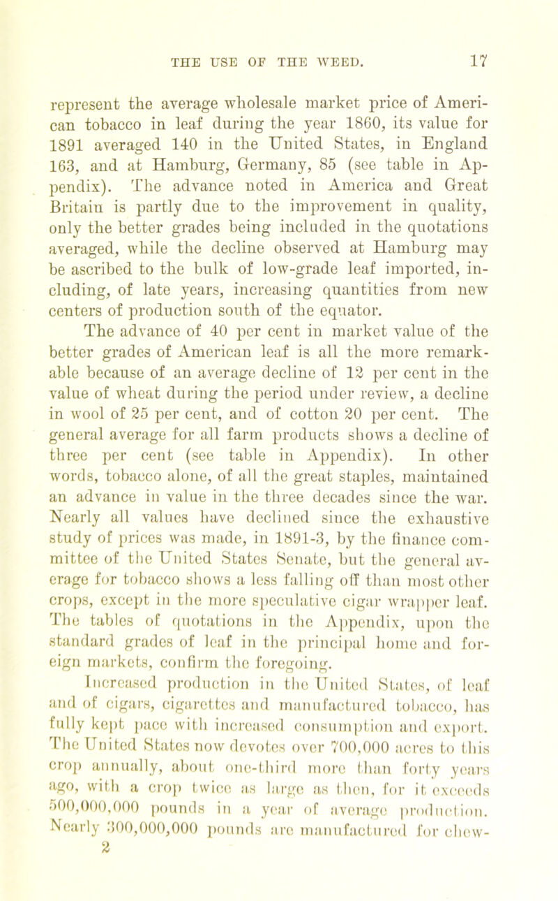 represent the average wholesale market price of Ameri- can tobacco in leaf during the year 1860, its value for 1891 averaged 140 in the United States, in England 163, and at Hamburg, Germany, 85 (see table in Ap- pendix). The advance noted in America and Great Britain is partly due to the improvement in quality, only the better grades being included in the quotations averaged, while the decline observed at Hamburg may be ascribed to the bulk of low-grade leaf imported, in- cluding, of late years, increasing quantities from new centers of production south of the equator. The advance of 40 per cent in market value of the better grades of American leaf is all the more remark- able because of an average decline of 12 per cent in the value of wheat during the period under review, a decline in wool of 25 per cent, and of cotton 20 per cent. The general average for all farm products shows a decline of three per cent (see table in Appendix). In other words, tobacco alone, of all the great staples, maintained an advance in value in the three decades since the war. Nearly all values have declined since the exhaustive study of prices was made, in 1891-3, by the finance com- mittee of the United States Senate, but the general av- erage for tobacco shows a less falling off than most other crops, except in the more speculative cigar wrapper leaf. The tables of quotations in the Appendix, upon the standard grades of leaf in the principal home and for- eign markets, confirm the foregoing. Increased production in the United States, of leaf and of cigars, cigarettes and manufactured tobacco, has fully kept pace with increased consumption and export. The United States now devotes over 700,000 acres to this crop annually, about one-third more than forty years ago, with a crop twice as large as then, for it exceeds 500,000,000 pounds in a year of average production. Nearly 300,000,000 pounds are manufactured for chew- 2