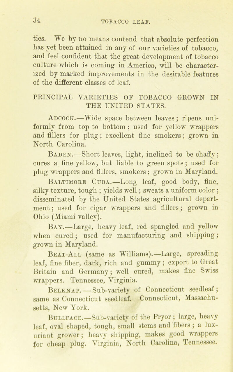 ties. We by no means contend that absolute perfection has yet been attained in any of our varieties of tobacco, and feel confident that the great development of tobacco culture which is coming in America, will be character- ized by marked improvements in the desirable features of the different classes of leaf. PRINCIPAL VARIETIES OF TOBACCO GROWN IN THE UNITED STATES. Adcock.—Wide space between leaves; ripens uni- formly from top to bottom; used for yellow wrappers and fillers for plug; excellent fine smokers; grown in North Carolina. Baden.—Short leaves, light, inclined to be chaffy ; cures a fine yellow, but liable to green spots; used for plug wrappers and fillers, smokers; grown in Maryland. Baltimore Cuba.—Long leaf, good body, fine, silky texture, tough ; yields well; sweats a uniform color ; disseminated by the United States agricultural depart- ment ; used for cigar wrappers and fillers; grown in Ohio (Miami valley). Bay.—Large, heavy leaf, red spangled and yellow when cured; used for manufacturing and shipping; grown in Maryland. Beat-All (same as Williams).—Large, spreading leaf, fine fiber, dark, rich and gummy; export to Great Britain and Germany; well cured, makes fine Swiss wrappers. Tennessee, Virginia. Belknap.—Sub-variety of Connecticut seedleaf ; same as Connecticut seedleaf. Connecticut, Massachu- setts, New York. Bullface.—Sub-variety of the Pryor ; large, heavy leaf, oval shaped, tough, small stems and fibers ; a lux- uriant grower; heavy shipping, makes good wrappers for cheap plug- Virginia, North Carolina, Tennessee.