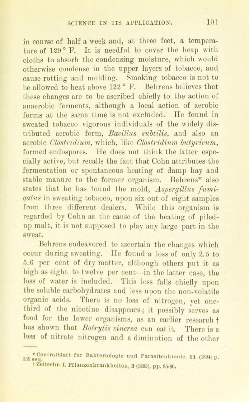 in course of half a week and, at three feet, a tempera- ture of 129 0 F. It is needful to cover the heap with cloths to absorb the condensing moisture, which would otherwise condense in the upper layers of tobacco, and cause rotting and molding. Smoking tobacco is not to be allowed to heat above 122 ° F. Behrens believes that these changes are to be ascribed chiefly to the action of anaerobic ferments, although a local action of aerobic forms at the same time is not excluded. He found in sweated tobacco vigorous individuals of the widely dis- tributed aerobic form, Bacillus subtilis, and also an aerobic Clostridium, which, like Clostridium butyricum, formed endospores. He does not think the latter espe- cially active, but recalls the fact that Cohn attributes the fermentation or spontaneous heating of damp hay and stable manure to the former organism. Behrens* also states that he has found the mold, Aspergillus fumi- qatus in sweating tobacco, upon six out of eight samples from three different dealers. While this organism is regarded by Cohn as the cause of the heating of piled- up malt, it is not supposed to play any large part in the sweat. Behrens endeavored to ascertain the changes which occur during sweating. He found a loss of only 2.5 to 5.6 per cent of dry matter, although others put it as high as eight to twelve per cent—in the latter case, the loss of water is included. This loss falls chiefly upon the soluble carbohydrates and less upon the non-volatile organic acids. There is no loss of nitrogen, yet one- third of the nicotine disappears; it possibly serves as food for the lower organisms, as an earlier research f has shown that Botrytis cinerea can eat it. There is a loss of nitrate nitrogen and a diminution of the other * Centralblatt fur Bakteriologie unci Parasitenkunde, 11 (1894)n. •wo seq. \ / l t Zeitschr. f. Pflanzenkranklieiten, 3 (1893), pp. 85-86,