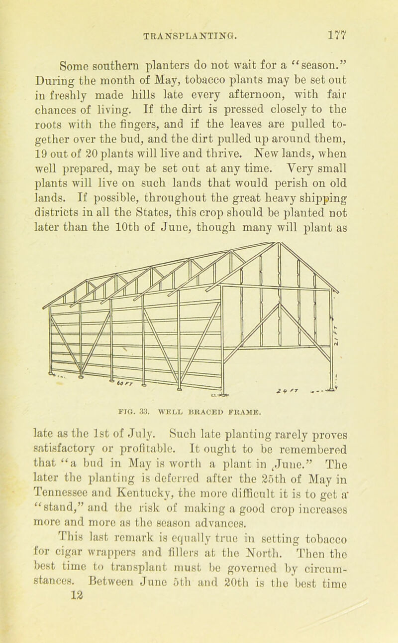 Some southern planters do not wait for a “season.” During the month of May, tobacco plants may be set ont in freshly made hills late every afternoon, with fair chances of living. If the dirt is pressed closely to the roots with the fingers, and if the leaves are pulled to- gether over the bud, and the dirt pulled up around them, 19 out of 20 plants will live and thrive. New lands, when well prepared, may be set out at any time. Very small plants will live on such lands that would perish on old lands. If possible, throughout the great heavy shipping districts in all the States, this crop should be planted not later than the 10th of June, though many will plant as late as the 1st of July. Such late planting rarely proves satisfactory or profitable. It ought to be remembered that “a bud in May is worth a plant in (June.” The later the planting is deferred after the 25th of May in Tennessee and Kentucky, the more difficult it is to get a‘ “stand,” and the risk of making a good crop increases more and more as the season advances. This last remark is equally true in setting tobacco for cigar wrappers and fillers at the North. Then the best time to transplant must be governed by circum- stances. Between June 5th and 20th is the best time 12