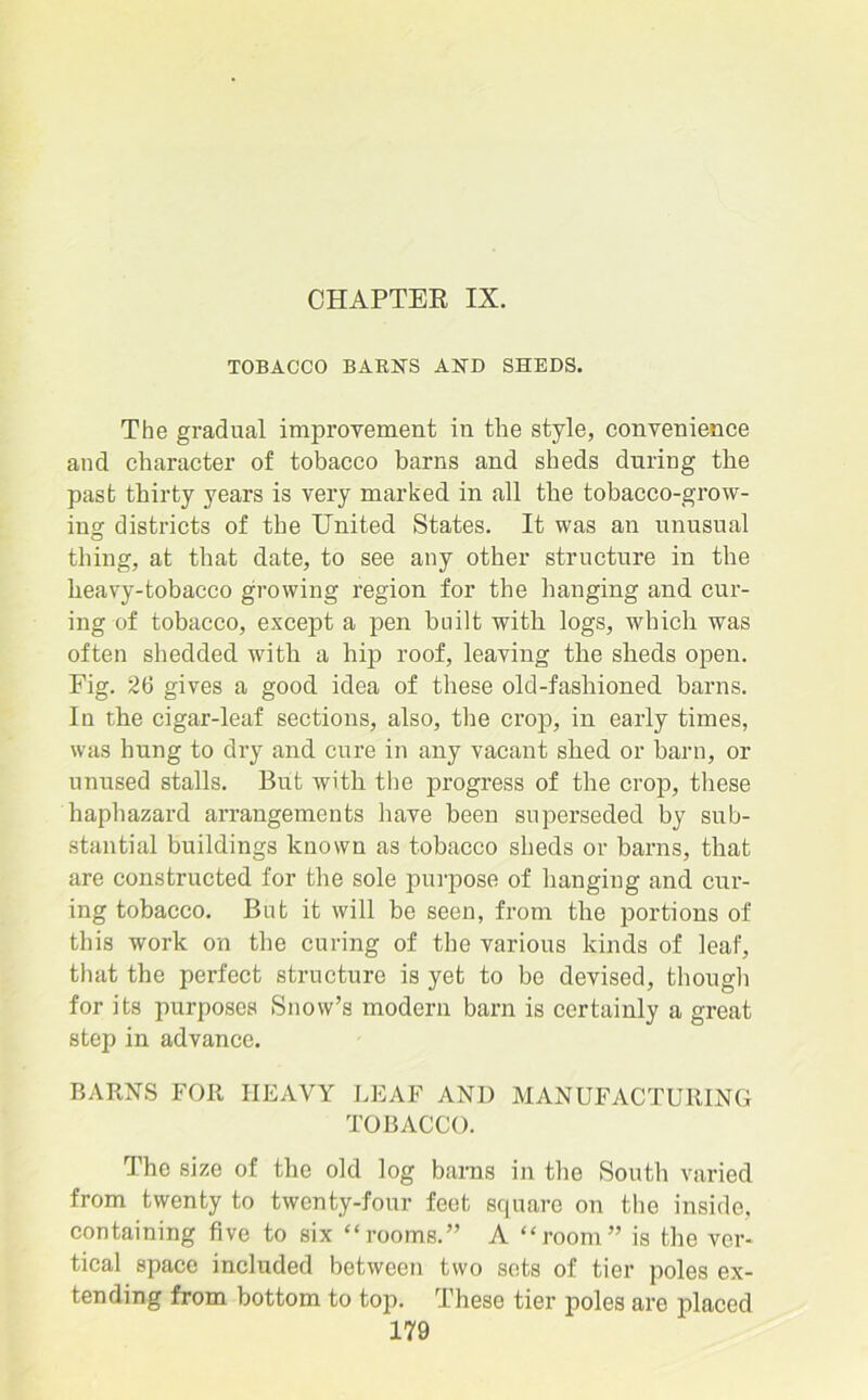 CHAPTER IX. TOBACCO BARN'S AND SHEDS. The gradual improvement in the style, convenience and character of tobacco barns and sheds during the past thirty years is very marked in all the tobacco-grow- ing districts of the United States. It was an unusual thing, at that date, to see any other structure in the heavy-tobacco growing region for the hanging and cur- ing of tobacco, except a pen built with logs, which was often shedded with a hip roof, leaving the sheds open. Fig. 26 gives a good idea of these old-fashioned barns. In the cigar-leaf sections, also, the crop, in early times, was hung to dry and cure in any vacant shed or barn, or unused stalls. But with the progress of the crop, these haphazard arrangements have been superseded by sub- stantial buildings known as tobacco sheds or barns, that are constructed for the sole purpose of hanging and cur- ing tobacco. But it will be seen, from the portions of this work on the curing of the various kinds of leaf, that the perfect structure is yet to bo devised, though for its purposes Snow’s modern barn is certainly a great step in advance. BARNS FOR HEAVY LEAF AND MANUFACTURING TOBACCO. The size of the old log barns in the South varied from twenty to twenty-four feet square on the inside, containing five to six “rooms.” A “room” is the ver- tical space included between two sets of tier poles ex- tending from bottom to top. These tier poles are placed