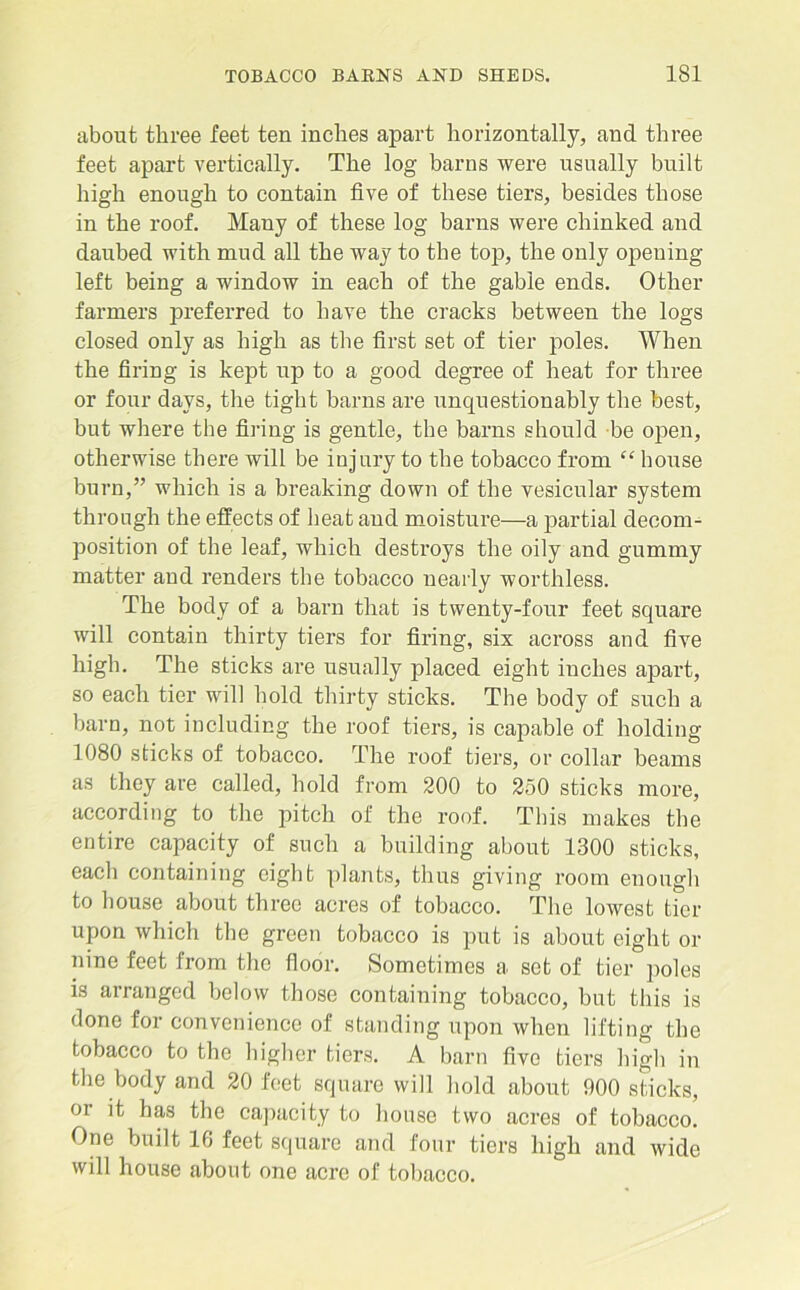 about three feet ten inches apart horizontally, and three feet apart vertically. The log barns were usually built high enough to contain five of these tiers, besides those in the roof. Many of these log barns were chinked and daubed with mud all the way to the to]}, the only opening left being a window in each of the gable ends. Other farmers preferred to have the cracks between the logs closed only as high as the first set of tier poles. When the firing is kept up to a good degree of heat for three or four days, the tight barns are unquestionably the best, but where the firing is gentle, the barns should be open, otherwise there will be injury to the tobacco from “ house burn,” which is a breaking down of the vesicular system through the effects of heat and moisture—a partial decom- position of the leaf, which destroys the oily and gummy matter and renders the tobacco nearly worthless. The body of a barn that is twenty-four feet square will contain thirty tiers for firing, six across and five high. The sticks are usually placed eight inches apai’t, so each tier will hold thirty sticks. The body of such a barn, not including the roof tiers, is capable of holding 1080 sticks of tobacco. The roof tiers, or collar beams as they are called, hold from 200 to 250 sticks more, according to the pitch of the roof. This makes the entire capacity of such a building about 1300 sticks, each containing eight plants, thus giving room enough to house about three acres of tobacco. The lowest tier upon which the green tobacco is put is about eight or nine feet from the floor. Sometimes a set of tier poles is arranged below those containing tobacco, but this is done for convenience of standing upon when lifting the tobacco to the higher tiers. A barn five tiers high in the body and 20 feet square will hold about 900 sticks, oi it has the capacity to house two acres of tobacco. One built 16 feet square and four tiers high and wide will house about one acre of tobacco.
