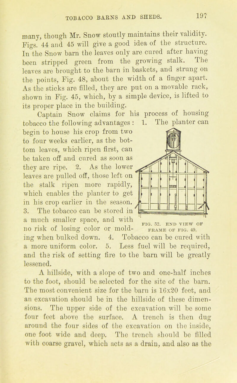 many, though Mr. Snow stoutly maintains thoir validity. Figs. 44 and 45 will give a good idea of the structure. In°the Snow barn the leaves only are cured after having been stripped green from the growing stalk. The leaves are brought to the barn in baskets, and strung on the points, Fig. 48, about the width of a finger apart. As the sticks are filled, they are put on a movable rack, shown in Fig. 45, which, by a simple device, is lifted to its proper place in the building. Captain Snow claims for his process of housing tobacco the following advantages : 1. The planter can begin to house his crop from two to four weeks earlier, as the bot- tom leaves, which ripen first, can be taken off and cured as soon as they are ripe. 2. As the lower leaves are pulled off, those left on the stalk ripen more rapidly, which enables the planter to get in his crop earlier in the season. 3. The tobacco can be stored in a much smaller space, and with . 1 ’ FIG. 52. END VIEW OF no risk of losing color or mold- frame of fig. 49. ing when bulked down. 4. Tobacco can be cured with a more uniform color. 5. Less fuel will be required, and the risk of setting fire to the barn will be greatly lessened. A hillside, with a slope of two and one-half inches to the foot, should be. selected for the site of the barn. The most convenient size for the barn is 10x20 feet, and an excavation should be in the hillside of these dimen- sions. The upper side of the excavation will be some four feet above the surface. A trench is then dug around the four sides of the excavation on the inside, one foot wide and deep. The trench should be filled with coarse gravel, which acts as a drain, and also as the