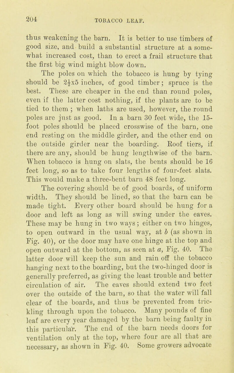 thus weakening the barn. It is better to use timbers of good size, and build a substantial structure at a some- what increased cost, than to erect a frail structure that the first big wind might blow down. The poles on which the tobacco is hung by tying should be 2£x5 inches, of good timber; spruce is the best. These are cheaper in the end than round poles, even if the latter cost nothing, if the plants are to be tied to them ; when laths are used, however, the round poles are just as good. In a barn 30 feet wide, the 15- foot poles should be placed crosswise of the barn, one end resting on the middle girder, and the other end on the outside girder near the boarding. Eoof tiers, if there are any, should be hung lengthwise of the barn. When tobacco is hung on slats, the bents should be 16 feet long, so as to take four lengths of four-feet slats. This would make a three-bent barn 48 feet long. The covering should be of good boards, of uniform width. They should be lined, so that the barn can be made tight. Every other board should be hung for a door and left as long as will swing under the eaves. These may be hung in two ways; either on two hinges, to open outward in the usual way, at b (as shown in Fig. 40), or the door may have one hinge at the top and open outward at the bottom, as seen at a, Fig. 40. The latter door will keep the sun and rain off the tobacco hanging next to the boarding, but the two-hinged door is generally preferred, as giving the least trouble and better circulation of air. The eaves should extend two feet over the outside of the barn, so that the water will fall clear of the boards, and thus be prevented from tric- kling through upon the tobacco. Many pounds of fine leaf are every year damaged by the barn being faulty in this particular. The end of the barn needs doors for ventilation only at the top, where four are all that are necessary, as shown in Fig. 40. Some growers advocate