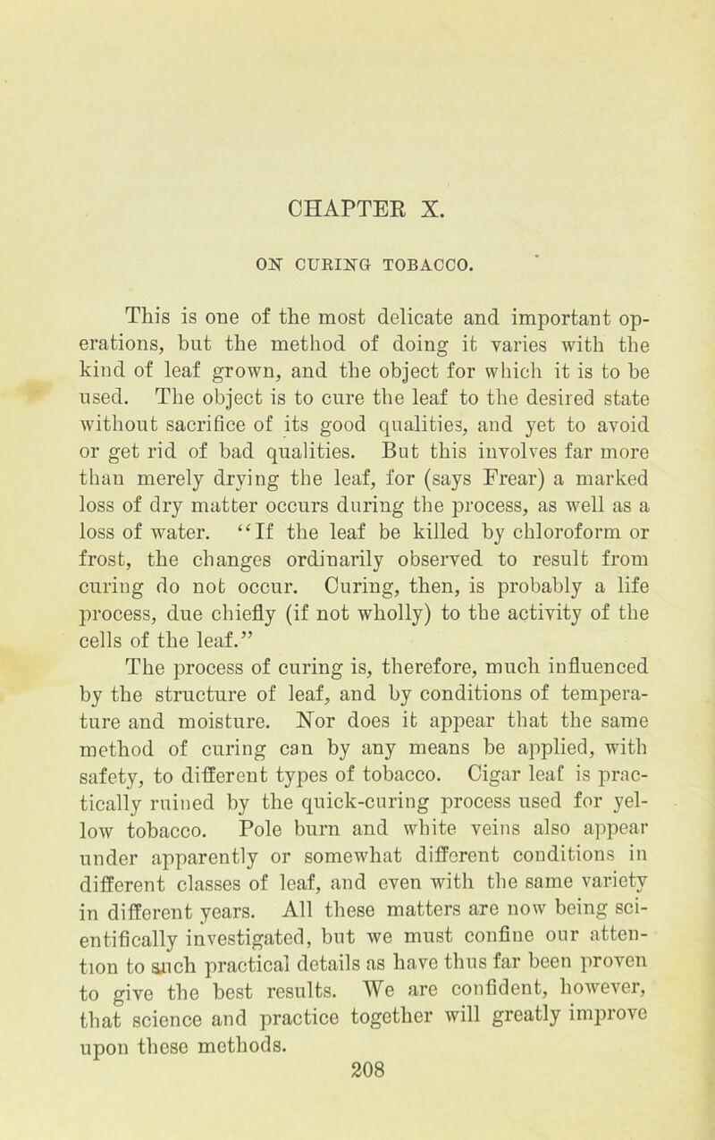 CHAPTER X. ON CURING TOBACCO. This is one of the most delicate and important op- erations, but the method of doing it varies with the kind of leaf grown, and the object for which it is to be used. The object is to cure the leaf to the desired state without sacrifice of its good qualities, and yet to avoid or get rid of had qualities. But this involves far more than merely drying the leaf, for (says Frear) a marked loss of dry matter occurs during the process, as well as a loss of water. “If the leaf be killed by chloroform or frost, the changes ordinarily observed to result from curing do not occur. Curing, then, is probably a life process, due chiefly (if not wholly) to the activity of the cells of the leaf.” The process of curing is, therefore, much influenced by the structure of leaf, and by conditions of tempera- ture and moisture. Nor does it appear that the same method of curing can by any means he applied, with safety, to different types of tobacco. Cigar leaf is prac- tically ruined by the quick-curing process used for yel- low tobacco. Pole burn and white veins also appear under apparently or somewhat different conditions in different classes of leaf, and even with the same variety in different years. All these matters are now being sci- entifically investigated, but we must confine our atten- tion to such practical details as have thus far been proven to give the best results. We are confident, however, that science and practice together will greatly improve upon these methods.