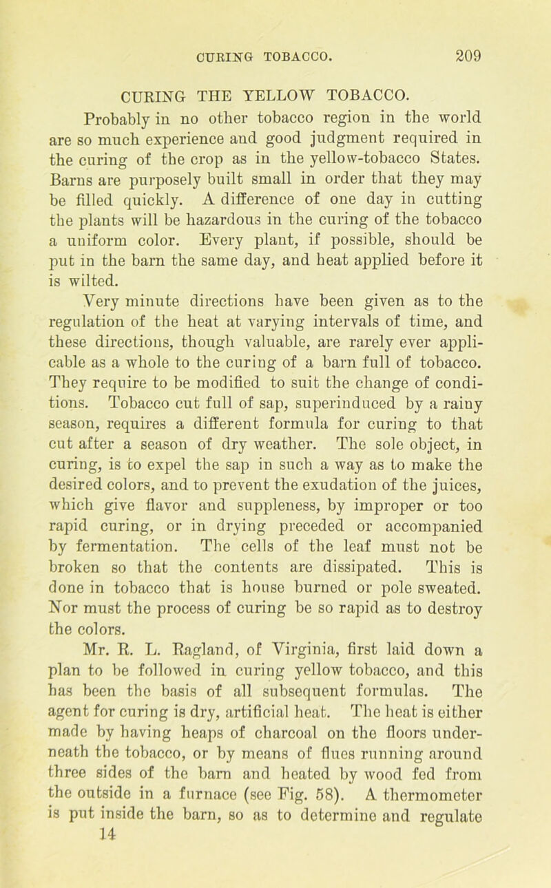 CURING THE YELLOW TOBACCO. Probably in no other tobacco region in the world are so much experience and good judgment required in the curing of the crop as in the yellow-tobacco States. Barns are purposely built small in order that they may be filled quickly. A difference of one day in cutting the plants will be hazardous in the curing of the tobacco a uniform color. Every plant, if possible, should be put in the barn the same day, and heat applied before it is wilted. Very minute directions have been given as to the regulation of the heat at varying intervals of time, and these directions, though valuable, are rarely ever appli- cable as a whole to the curing of a bam full of tobacco. They require to be modified to suit the change of condi- tions. Tobacco cut full of sap, superinduced by a rainy season, requires a different formula for curing to that cut after a season of dry weather. The sole object, in curing, is to expel the sap in such a way as to make the desired colors, and to prevent the exudation of the juices, which give flavor and suppleness, by improper or too rapid curing, or in drying preceded or accompanied by fermentation. The cells of the leaf must not be broken so that the contents are dissipated. This is done in tobacco that is house burned or pole sweated. Nor must the process of curing be so rapid as to destroy the colors. Mr. R. L. Ragland, of Virginia, first laid down a plan to be followed in curing yellow tobacco, and this has been the basis of all subsequent formulas. The agent for curing is dry, artificial heat. The heat is either made by having heaps of charcoal on the floors under- neath the tobacco, or by means of flues running around three sides of the bam and heated by wood fed from the outside in a furnace (see Fig. 58). A thermometer is put inside the barn, so as to determine and regulate 14