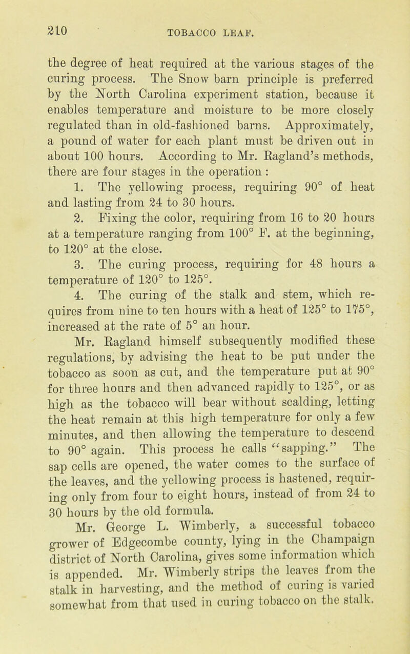 the degree of heat required at the various stages of the curing process. The Snow barn principle is preferred by the North Carolina experiment station, because it enables temperature and moisture to be more closely regulated than in old-fashioned barns. Approximately, a pound of water for each plant must he driven out in about 100 hours. According to Mr. Ragland’s methods, there are four stages in the operation : 1. The yellowing process, requiring 90° of heat and lasting from 24 to 30 hours. 2. Fixing the color, requiring from 16 to 20 hours at a temperature ranging from 100° F. at the beginning, to 120° at the close. 3. The curing pi’ocess, requiring for 48 hours a temperature of 120° to 125°. 4. The curing of the stalk and stem, which re- quires from nine to ten hours with a heat of 125° to 175°, increased at the rate of 5° an hour. Mr. Ragland himself subsequently modified these regulations, by advising the heat to be put under the tobacco as soon as cut, and the temperature put at 90° for three hours and then advanced rapidly to 125°, or as high as the tobacco will bear without scalding, letting the heat remain at this high temperature for only a few minutes, and then allowing the temperature to descend to 90° again. This process he calls “sapping.” The sap cells are opened, the water comes to the surface of the leaves, and the yellowing process is hastened, requir- ing only from four to eight hours, instead of from 24 to 30 hours by the old formula. Mr. George L. Wimberly, a successful tobacco grower of Edgecombe county, lying in the Champaign district of North Carolina, gives some information which is appended. Mr. Wimberly strips the leaves from the stalk in harvesting, and the method of curing is varied somewhat from that used in curing tobacco on the stalk.