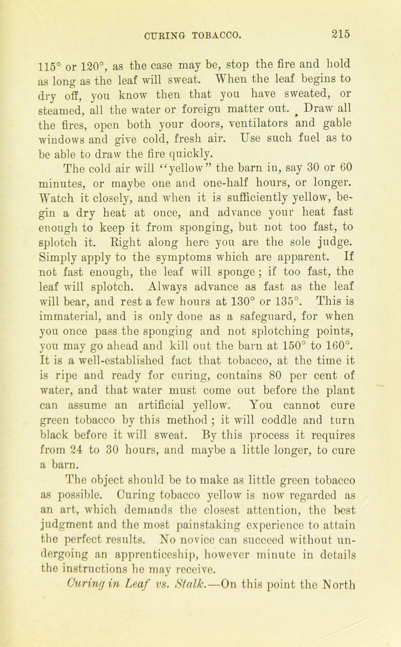 115° or 120°, as the case may be, stop the fire and hold as long as the leaf will sweat. When the leaf begins to dry off, you know then that you have sweated, or steamed, all the water or foreign matter out. ^ Draw all the fires, open both your doors, ventilators and gable windows and give cold, fresh air. Use such fuel as to be able to draw the fire quickly. The cold air will “yellow” the barn in, say 30 or 60 minutes, or maybe one and one-half hours, or longer. Watch it closely, and when it is sufficiently yellow, be- gin a dry heat at once, and advance your heat fast enough to keep it from sponging, but not too fast, to splotch it. Right along here you are the sole judge. Simply apply to the symptoms which are apparent. If not fast enough, the leaf will sponge; if too fast, the leaf will splotch. Always advance as fast as the leaf will bear, and rest a few hours at 130° or 135°. This is immaterial, and is only done as a safeguard, for when you once pass the sponging and not splotching points, you may go ahead and kill out the barn at 150° to 160°. It is a well-established fact that tobacco, at the time it is ripe and ready for curing, contains 80 per cent of water, and that water must come out before the plant can assume an artificial yellow. You cannot cure green tobacco by this method ; it will coddle and turn black before it will sweat. By this process it requires from 24 to 30 hours, and maybe a little longer, to cure a barn. The object should be to make as little green tobacco as possible. Curing tobacco yellow is now regarded as an art, which demands the closest attention, the best judgment and the most painstaking experience to attain the perfect results. No novice can succeed without un- dergoing an apprenticeship, however minute in details the instructions ho may receive. Curing in Leaf vs. Stalk.—On this point the North