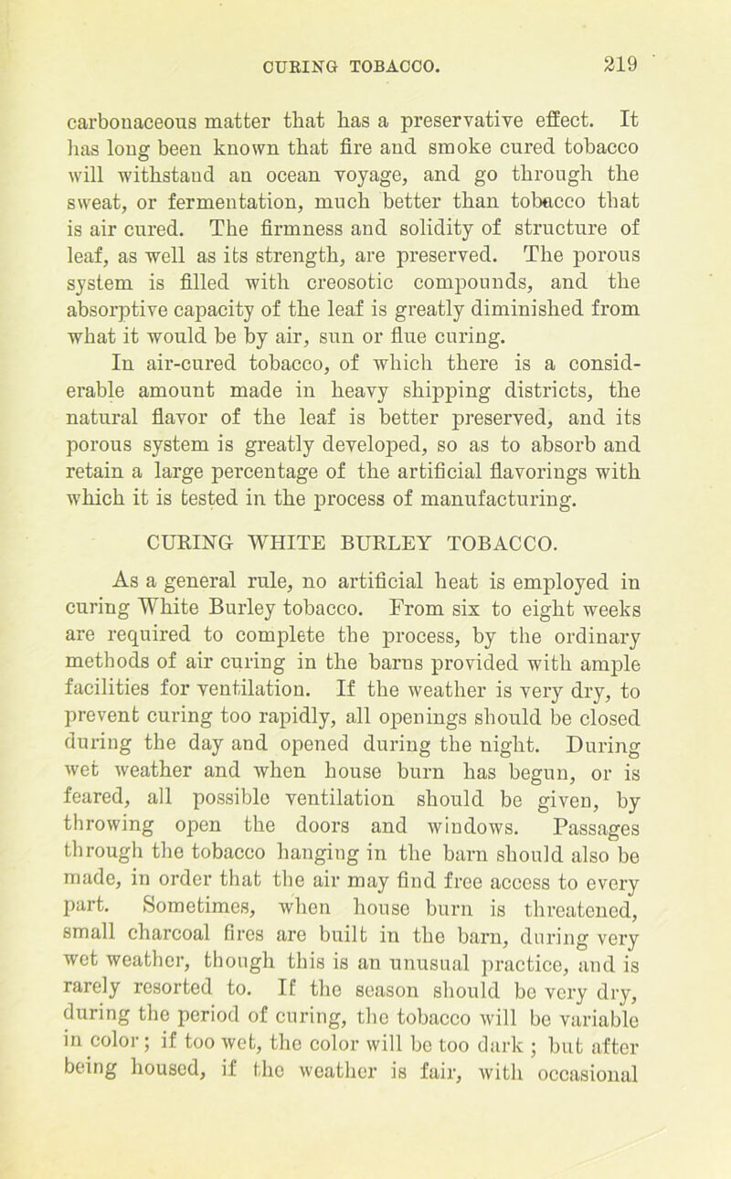 carbonaceous matter that has a preservative effect. It lias long been known that fire and smoke cured tobacco will withstand an ocean voyage, and go through the sweat, or fermentation, much better than tobacco that is air cured. The firmness and solidity of structure of leaf, as well as its strength, are preserved. The porous system is filled with creosotic compounds, and the absorptive capacity of the leaf is greatly diminished from what it would be by air, sun or flue curing. In air-cured tobacco, of which there is a consid- erable amount made in heavy shipping districts, the natural flavor of the leaf is better preserved, and its porous system is greatly developed, so as to absorb and retain a large percentage of the artificial flavorings with which it is tested in the process of manufacturing. CUEING WHITE BUELEY TOBACCO. As a general rule, no artificial heat is employed in curing White Burley tobacco. From six to eight weeks are required to complete the process, by the ordinary methods of air curing in the barns provided with ample facilities for ventilation. If the weather is very dry, to prevent curing too rapidly, all openings should be closed during the day and opened during the night. During wet weather and when house burn has begun, or is feared, all possible ventilation should be given, by throwing open the doors and windows. Passages through the tobacco hanging in the barn should also be made, in order that the air may find free access to every part. Sometimes, when house burn is threatened, small charcoal fires are built in the barn, during very wet weather, though this is an unusual practice, and is rarely resorted to. If the season should be very dry, during the period of curing, the tobacco will be variable in color; if too wet, the color will bo too dark ; but after being housed, if the weather is fair, with occasional