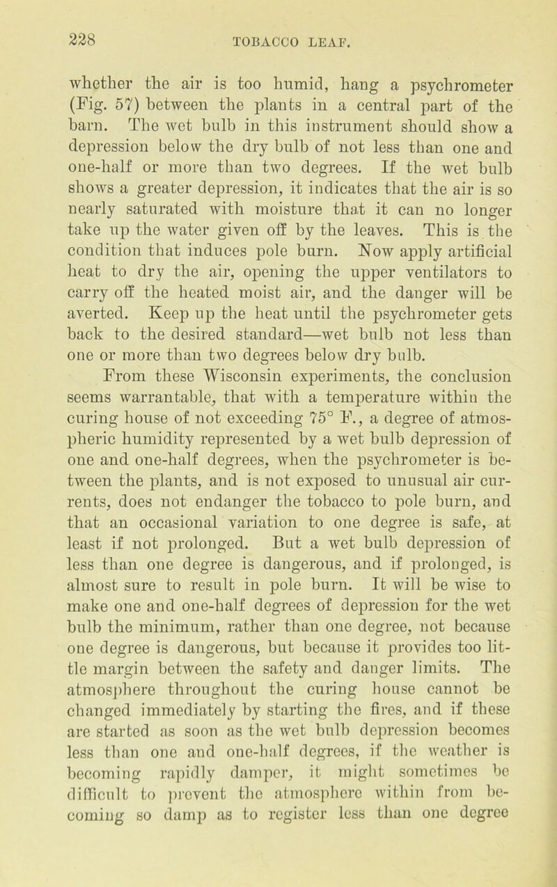whether the air is too lmmid, hang a psychrometer (Fig. 57) between the plants in a central part of the barn. The wet bulb in this instrument should show a depression below the dry bulb of not less than one and one-half or more than two degrees. If the wet bulb shows a greater depression, it indicates that the air is so nearly saturated with moisture that it can no longer take up the water given off by the leaves. This is the condition that induces pole burn. Now apply artificial heat to dry the air, opening the upper ventilators to carry off the heated moist air, and the danger will be averted. Keep up the heat until the psychrometer gets back to the desired standard—wet bulb not less than one or more than two degrees below dry bulb. From these Wisconsin experiments, the conclusion seems warrantable, that with a temperature within the curing house of not exceeding 75° F., a degree of atmos- pheric humidity represented by a wet bulb depression of one and one-half degrees, when the psychrometer is be- tween the plants, and is not exposed to unusual air cur- rents, does not endanger the tobacco to pole burn, and that an occasional variation to one degree is safe, at least if not prolonged. But a wet bulb depression of less than one degree is dangerous, and if prolonged, is almost sure to result in pole burn. It will be wise to make one and one-half degrees of depression for the wet bulb the minimum, rather than one degree, not because one degree is dangerous, but because it provides too lit- tle margin between the safety and danger limits. The atmosphere throughout the curing house cannot be changed immediately by starting the fires, and if these are started as soon as the wet bulb depression becomes less than one and one-half degrees, if the weather is becoming rapidly damper, it might sometimes be difficult to prevent the atmosphere within from be- coming so damp as to register less than one degree