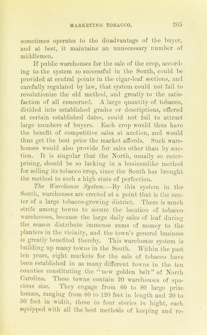 sometimes operates to the disadvantage of the buyer, and at best, it maintains an unnecessary number of middlemen. If public warehouses for the sale of the crop, accord- ing to-the system so successful in the South, could be provided at central points in the cigar-leaf sections, and carefully regulated by law, that system could not fail to revolutionize the old method, and greatly to the satis- faction of all concerned. A large quantity of tobacco, divided into established grades or descriptions, offered at certain established dates, could not tail to attract large numbers of buyers. Each crop would thus have the benefit of competitive sales at auction, and would thus get the best price the market affords. Such ware- houses would also provide for sales other than by auc- tion. It is singular that the North, usually so enter- prising, should be so lacking in a businesslike method for selling its tobacco crop, since the South has brought the method to such a high state of perfection. The Warehouse System.—By this system in the South, warehouses are erected at a point that is the cen- ter of a large tobacco-growing district. There is much strife among towns to secure the location of tobacco warehouses, because the large daily sales of leaf during the season distribute immense sums of money to the planters in the vicinity, and the town’s general business is greatly benefited thereby. This warehouse system is building up many towns in the South. Within the past ten years, eight markets for the sale of tobacco have been established in as many different towns in the ten counties constituting the “new golden belt” of North Carolina. These towns contain 20 warehouses of spa- cious size. They engage from GO to 80 large prize houses, ranging from 80 to 120 foot in length and 30 to 50 feet in width, three to four stories in hight, each equipped with all the best methods of keeping and re-