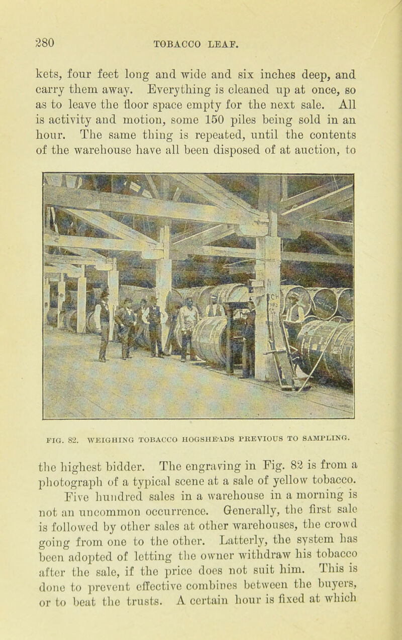 kets, four feet long and wide and six inches deep, and carry them away. Everything is cleaned up at once, so as to leave the floor space empty for the next sale. All is activity and motion, some 150 piles being sold in an hour. The same thing is repeated, until the contents of the warehouse have all been disposed of at auction, to FIG. 82. WEIGHING TOBACCO HOGSHEADS PHEVIOUS TO SAMPLING. the highest bidder. The engraving in Fig. 82 is from a photograph of a typical scene at a sale of yellow tobacco. Five hundred sales in a warehouse in a morning is not an uncommon occurrence. Generally, the first sale is followed by other sales at other warehouses, the crowd going from one to the other. Latterly, the system has been adopted of letting the owner withdraw his tobacco after the sale, if the price does not suit him. This is done to prevent effective combines between the buyers, or to beat the trusts. A certain hour is fixed at which