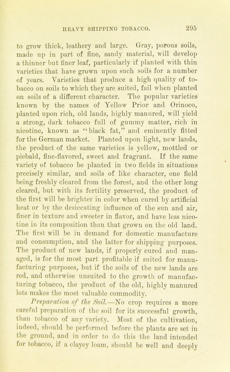 to grow thick, leathery and. large. Gray, porous soils, made up in part of fine, sandy material, will develop a thinner but finer leaf, particularly if planted with thin varieties that have grown upon sucli soils for a number of years. Varieties that produce a high quality of to- bacco on soils to which they are suited, fail when planted on soils of a different character. The popular varieties known by the names of Yellow Prior and Orinoco, planted upon rich, old lands, highly manured, will yield a strong, dark tobacco full of gummy matter, rich in nicotine, known as “ black fat,” and eminently fitted for the German market. Planted upon light, new lands, the product of the same varieties is yellow, mottled or piebald, fine-flavored, sweet and fragrant. If the same variety of tobacco be planted in two fields in situations precisely similar, and soils of like character, one field being freshly cleared from the forest, and the other long cleared, but with its fertility preserved, the product of the first will be brighter in color when cured by artificial heat or by the desiccating influence of the sun and air, finer in texture and sweeter in flavor, and have less nico- tine in its composition than that grown on the old land. The first will be in demand for domestic manufacture aud consumption, and the latter for shipping purposes. The product of new lands, if properly cured and man- aged, is for the most part profitable if suited for manu- facturing purposes, but if the soils of the new lands are red, and otherwise unsuited to the growth of manufac- turing tobacco, the product of the old, highly manured lots makes the most valuable commodity. Preparation of the Soil.—No crop requires a more careful preparation of the soil for its successful growth, than tobacco of any variety. Most of the cultivation, indeed, should be performed before the plants are set in the ground, and in order to do this the land intended for tobacco, if a clayey loam, should be well and deeply