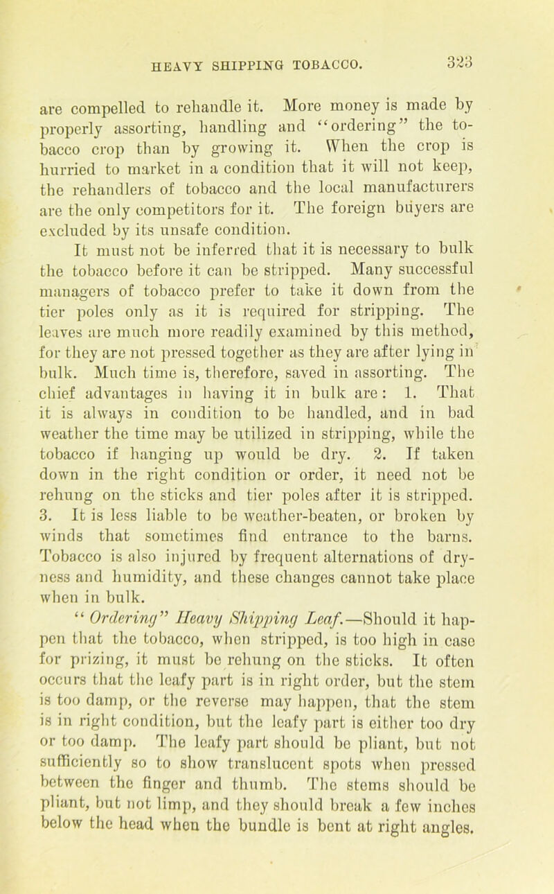 are compelled to rehandle it. More money is made by properly assorting, handling and “ordering” the to- bacco crop than by growing it. When the crop is hurried to market in a condition that it will not keep, the rehandlers of tobacco and the local manufacturers are the only competitors for it. The foreign buyers are excluded by its unsafe condition. It must not be inferred that it is necessary to bulk the tobacco before it can be stripped. Many successful managers of tobacco prefer to take it down from the tier poles only as it is required for stripping. The leaves are much more readily examined by this method, for they are not pressed together as they are after lying in bulk. Much time is, therefore, saved in assorting. The chief advantages in having it in bulk are: 1. That it is always in condition to be handled, and in bad weather the time may be utilized in stripping, while the tobacco if hanging up would be dry. 2. If taken down in the right condition or order, it need not be rehung on the sticks and tier poles after it is stripped. 3. It is less liable to be weather-beaten, or broken by Avinds that sometimes find entrance to the barns. Tobacco is also injured by frequent alternations of dry- ness and humidity, and these changes cannot take place when in bulk. “ Ordering” Heavy Shipping Leaf.—Should it hap- pen that the tobacco, when stripped, is too high in case for prizing, it must bo rehung on the sticks. It often occurs that the leafy part is in right order, but the stem is too damp, or the reverse may happen, that the stem is in right condition, but the leafy part is either too dry or too damp. The leafy part should be pliant, but not sufficiently so to show translucent spots when pressed between the finger and thumb. The stems should be pliant, but not limp, and they should break a few inches below the head when the bundle is bent at right angles.