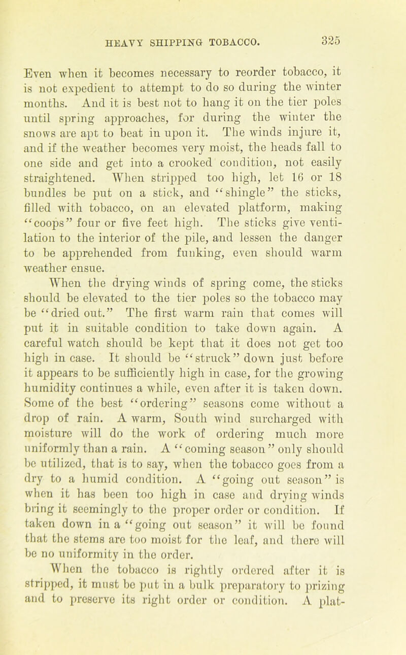 Even when it becomes necessary to reorder tobacco, it is not expedient to attempt to do so during the winter months. And it is best not to bang it on the tier poles until spring approaches, for during the winter the snows are apt to beat in upon it. The winds injure it, and if the weather becomes very moist, the heads fall to one side and get into a crooked condition, not easily straightened. When stripped too high, let 16 or 18 bundles be put on a stick, and “shingle” the sticks, filled with tobacco, on an elevated platform, making “coops” four or five feet high. The sticks give venti- lation to the interior of the pile, and lessen the danger to be apprehended from funking, even should warm weather ensue. When the drying winds of spring come, the sticks should be elevated to the tier poles so the tobacco may be “dried out.” The first warm rain that comes will put it in suitable condition to take down again. A careful watch should be kept that it does not get too high in case. It should be “struck” down just before it appears to be sufficiently high in case, for the growing humidity continues a while, even after it is taken down. Some of the best “ordering” seasons come without a drop of rain. A warm, South wind surcharged with moisture will do the work of ordering much more uniformly than a rain. A “coming season ” only should bo utilized, that is to say, when the tobacco goes from a dry to a humid condition. A “going out season” is when it has been too high in case and drying winds bring it seemingly to the proper order or condition. If taken down in a “going out season” it will bo found that the stems are too moist for the leaf, and there will be no uniformity in the order. When the tobacco is rightly ordered after it is stripped, it must be put in a bulk preparatory to prizing and to preserve its right order or condition. A plat-