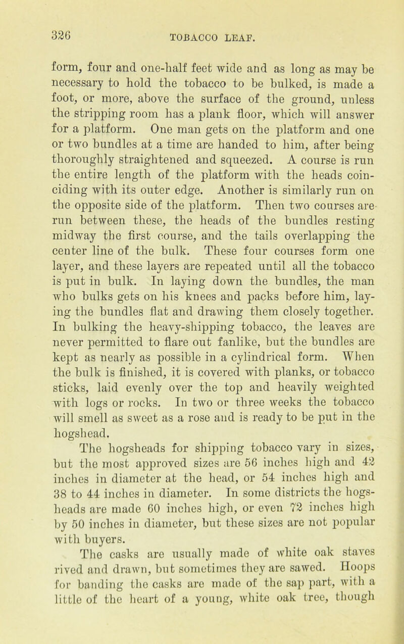 form, four and one-half feet wide and as long as may be necessary to hold the tobacco to be bulked, is made a foot, or more, above the surface of the ground, unless the stripping room has a plank floor, which will answer for a platform. One man gets on the platform and one or two bundles at a time are handed to him, after being thoroughly straightened and squeezed. A course is run the entire length of the platform with the heads coin- ciding with its outer edge. Another is similarly run on the opposite side of the platform. Then two courses are run between these, the heads of the bundles resting midway the first course, and the tails overlapping the center line of the bulk. These four courses form one layer, and these layers are repeated until all the tobacco is put in bulk. In laying down the bundles, the man who bulks gets on his knees and packs before him, lay- ing the bundles flat and drawing them closely together. In bulking the heavy-shipping tobacco, the leaves are never permitted to flare out fanlike, but the bundles are kept as nearly as possible in a cylindrical form. When the bulk is finished, it is covered with planks, or tobacco sticks, laid evenly over the top and heavily weighted with logs or rocks. In two or three weeks the tobacco will smell as sweet as a rose and is ready to be put in the hogshead. The hogsheads for shipping tobacco vary in sizes, but the most approved sizes are 56 inches high and 42 inches in diameter at the head, or 54 inches high and 38 to 44 inches in diameter. In some districts the hogs- heads are made 60 inches high, or even 72 inches high by 50 inches in diameter, but these sizes are not popular with buyers. The casks are usually made of white oak staves rived and drawn, but sometimes they are sawed. Hoops for banding the casks are made of the sap part, with a little of the heart of a young, white oak tree, though